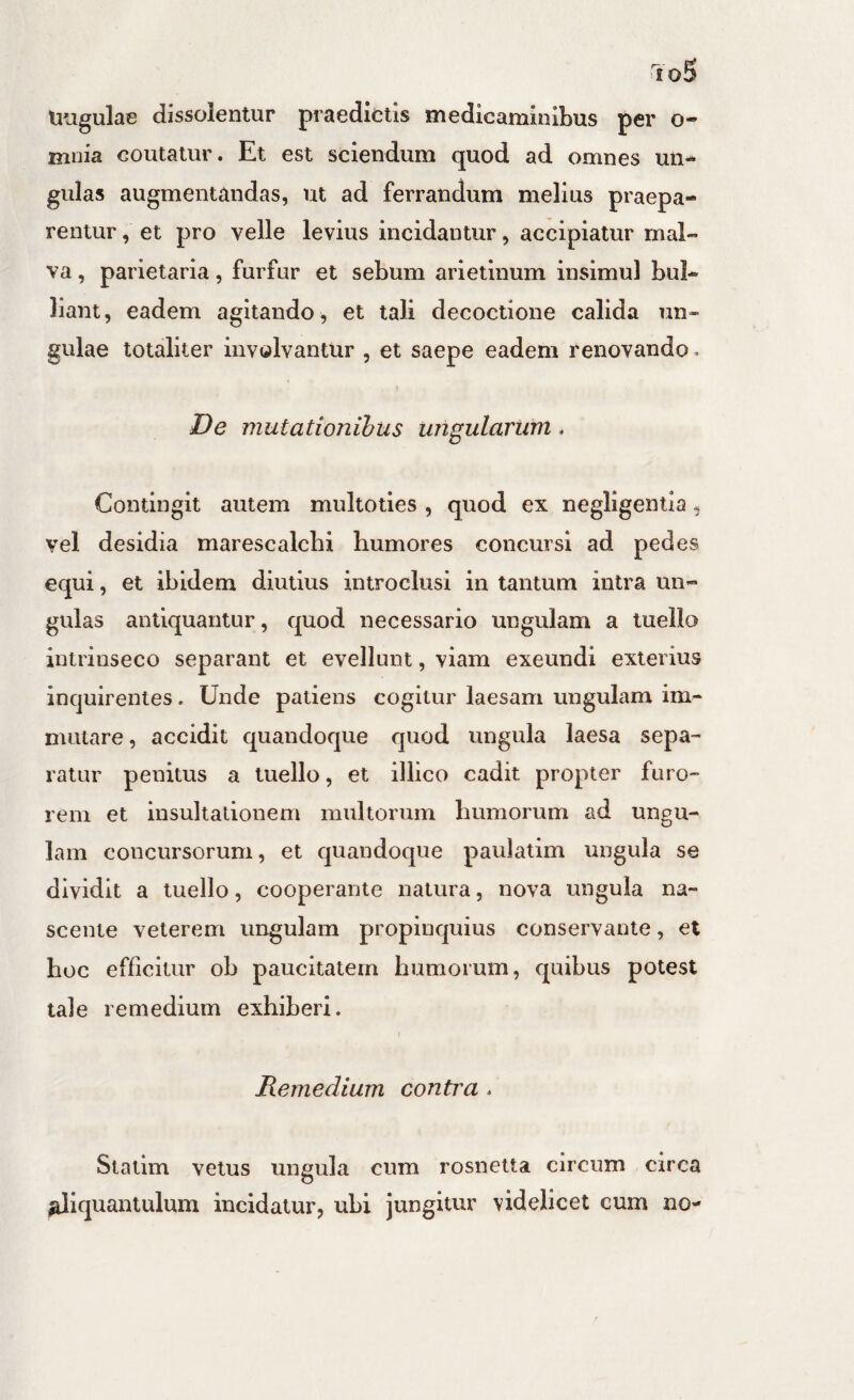 Uugulae dissolentur praediotls medicaminibus per o- mnia coutatur. Et est sciendum quod ad omnes un¬ gulas augmentandas, ut ad ferrandum melius praepa¬ rentur , et pro velle levius incidantur, accipiatur mal¬ va , parietaria, furfur et sebum arietinum insimul bul¬ liant, eadem agitando, et tali decoctione calida un¬ gulae totaliter involvantur , et saepe eadem renovando > De mutationihus ungularum. Contingit autem multoties , quod ex negligentia, vel desidia marescalcbi humores concursi ad pedes equi, et ibidem diutius introclusi in tantum intra un¬ gulas antiquantur, quod necessario ungulam a luello intrinseco separant et evellunt, viam exeundi exterius inquirentes. Unde patiens cogitur laesam ungulam im¬ mutare , accidit quandoque quod ungula laesa sepa¬ ratur penitus a tuello, et illico cadit propter furo¬ rem et insultationem multorum humorum ad ungu¬ lam concursorum, et quandoque paulatim ungula se dividit a tuello, cooperante natura, nova ungula na¬ scente veterem ungulam propinquius conservante, et hoc efficitur ob paucitatem humorum, quibus potest tale remedium exhiberi. Remedium contra . Statim vetus ungula cum rosnetta circum circa ^iquantulum incidatur, ubi jungitur videlicet cum no-
