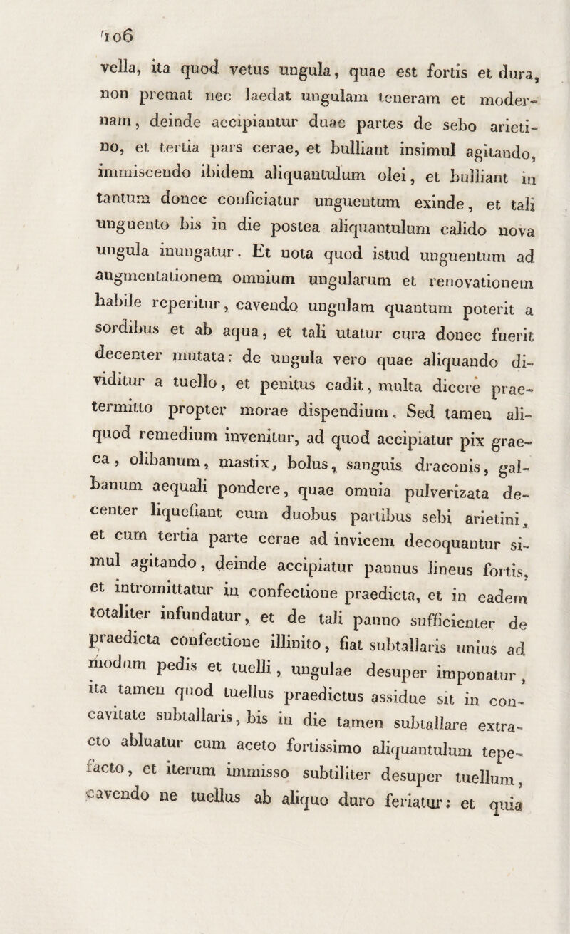 vella, ita quod vetus ungula, quae est fortis et dura, non premat nec laedat ungulam teneram et moder-» nam, deinde accipiantur duae partes de sebo arieti¬ no, et tertia pars cerae, et bulliant insimul agitando, immiscendo ibidem aliquantulum olei, et bulliant in tantum donec conficiatur unguentum exinde, et tali unguento bis in die postea aliquantulum calido nova ungula inungatur. Et nota quod istud unguentum ad augmentationem omnium ungularum et renovationem habile reperitur, cavendo ungulam quantum poterit a sordibus et ab aqua, et tali utatur cura donec fuerit decenter mutata: de ungula vero quae aliquando di¬ viditur a tuello, et penitus cadit, multa dicere prae¬ termitto propter morae dispendium. Sed tamen ali¬ quod remedium invenitur, ad quod accipiatur pix grae- ca, olibaiium, mastix, bolus, sanguis draconis, gal¬ banum aequali pondere, quae omnia pulverizata de¬ center liquefiant cum duobus partibus sebi arietini, et curn tertia parte cerae ad invicem decoquantur si¬ mul agitando, deinde accipiatur pannus lineus fortis, et intromittatur in confectione praedicta, et in eadem totaliter infundatur, et de tali panno sufficienter de praedicta confectione illinito, fiat subtallaris unius ad riiodum pedis et tuelli, ungulae desuper imponatur, ita tamen qaod tuellus praedictus assidue sit in con¬ cavitate subtallaris, bis in die tamen subtallare extra¬ cto abluatur cum aceto fortissimo aliquantulum tepe¬ facto, et Iterum immisso subtiliter desuper tuelliim, cavendo ne tuellus ab aliquo duro feriatui'; et quia