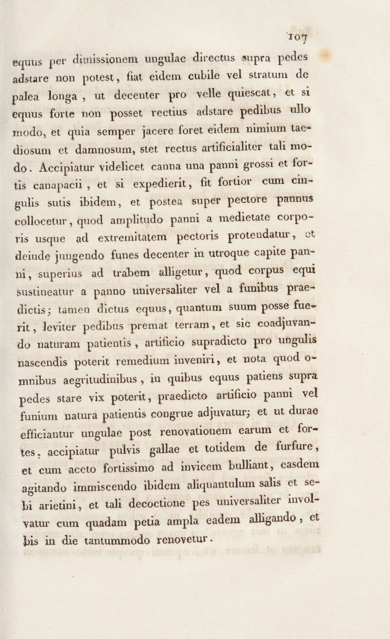 ec^uus per diiaiissionem ungulae directus supra pedes adstare non potest, fiat eidem cubile vel stratum de palea longa , ut decenter pro velle quiescat, et si equus forte non posset rectius adstare pedibus ullo modo, et quia semper jacere foret eidem nimium tae¬ diosum et damnosum, stet rectus artificialiter tali mo¬ do . Accipiatur videlicet canna una panni grossi et for¬ tis canapacii , et si expedierit, fit fortior cum cin¬ gulis sutis ibidem, et postea super pectore pannus collocetur, quod amplitudo panni a medietate coipo- ris usque ad extremitatem pectoris piotendatui , 'ot deinde jungendo funes decenter in utroque capite pan¬ ni , superius ad trabem alligetur, quod corpus equi sustineatur a panno universaliter vel a funibus piae- dictis; tamen dictus equus, quantum suum posse fue¬ rit , leviter pedibus premat terram, et sic coadjuvan¬ do naturam patientis , artificio supradicto pro ungulis nascendis poterit remedium inveniri, et nota quod o- mnibus aegritudinibus , in quibus equus patiens supra pedes stare vix poterit, praedicto artificio panni vel funium natura patientis congrue adjuvatur; et ut duiae efficiantur ungulae post renovationem earum et for¬ tes, accipiatur pulvis gallae et totidem de furfure, et cum aceto fortissimo ad invicem bulliant, easdem agitando immiscendo ibidem aliquantulum salis et se bi arietini, et tali decoctione pes universaliter invol¬ vatur cum quadam pella ampla eadem alligando, et bis in die tantummodo renovetur.