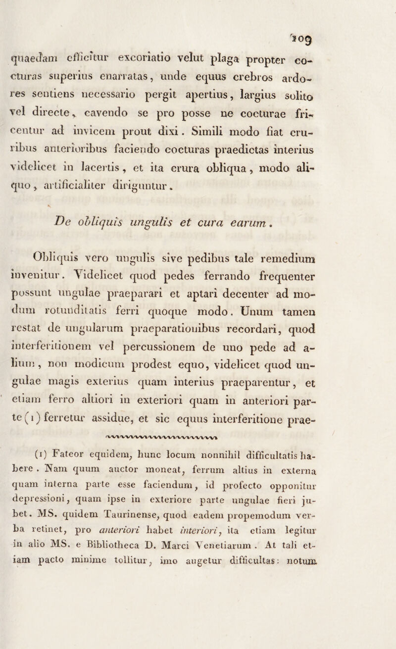 qiiaetlani efficrtur excoriatio velut plaga propter co¬ cturas superius enarratas, unde equus crebros ardo* res sentiens necessario pergit apertius, largius solito vel directe^ cavendo se pro posse ne cocturae fri^^ centur ad invicem prout dixi. Simili modo fiat cru¬ ribus anterioribus faciendo cocturas praedictas interius videlicet in lacertis, et ita crura obliqua, modo ali¬ quo , arlificialiler diriguntur • De obliquis ungulis et cura earum. Obliquis vero ungulis sive pedibus tale remedium invenitur. Yidelicet quod pedes ferrando frequenter possunt lingulae praeparari et aptari decenter ad mo¬ dum rotunditatis ferri quoque modo. Unum tamen restat de ungularum praeparationibus recordari, quod interferiiionem vel percussionem de uno pede ad a- liuin , non modicum prodest equo, videlicet quod un¬ gulae magis exterius quam interius praeparentur, et etiam ferro altioii in exteriori quam in anteriori par¬ te (i) ferretur assidue, et sic equus interferitione prae- (i) Fateor equidem, hunc locum nonnihil difficultatis ha¬ bere . Nam quum auctor moneat, ferrum altius in externa quam interna parte esse faciendum, id profecto opponitur depressioni, quam ipse in exteriore parte ungulae fieri ju¬ bet. MS. quidem Taurinense, quod eadem propemoduin ver¬ ba retinet, pro anteriori habet interiori^ ita etiam legitur in alio MS. e Bibliotheca D. Marci Venetiarum . At tali et¬ iam pacto minime tollitur, imo augetur difficultas: notum