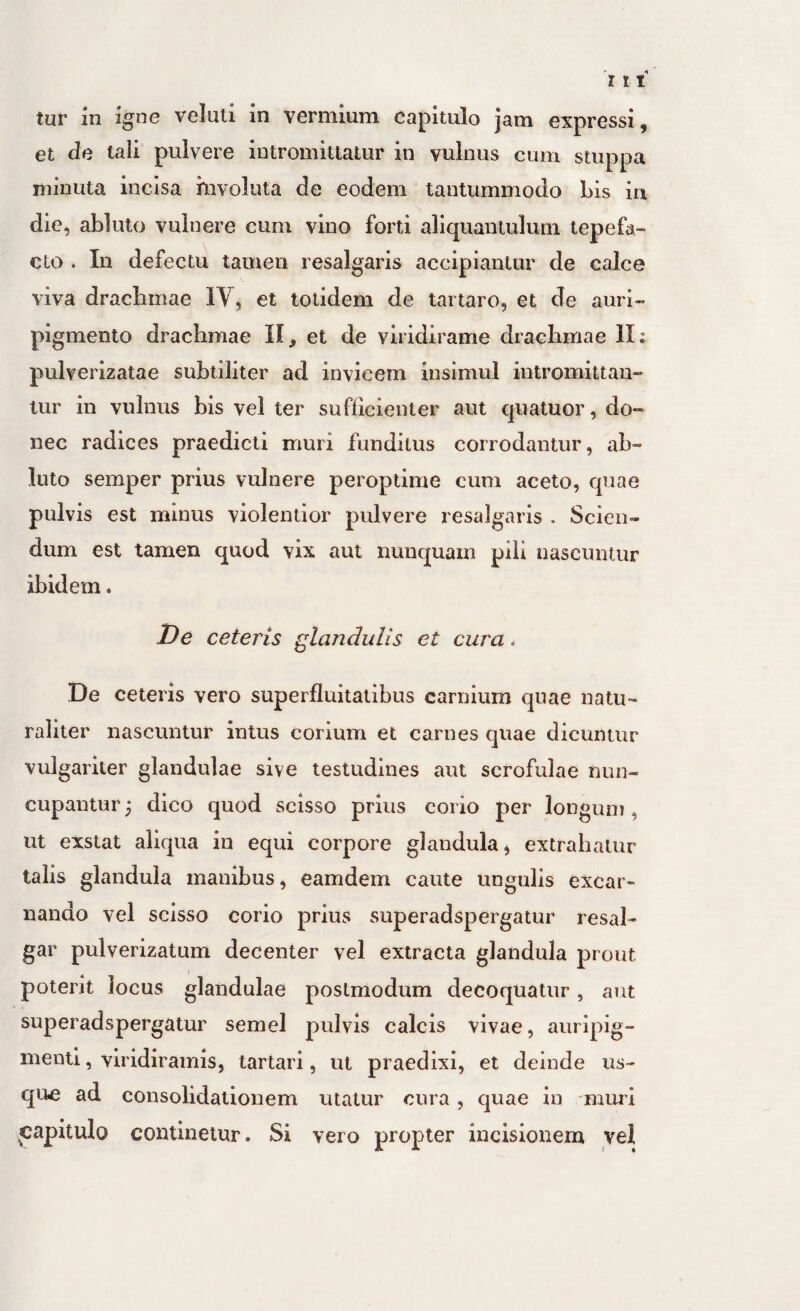 tur in %ne veluti in vermium capitulo jam expressi, et de tali pulvere intromittatur in vulnus cum stuppa minuta incisa hivoluta de eodem tantummodo Lis in die, abluto vulnere cum vino forti aliquantulum tepefa¬ cto . In defectu tamen resalgaris accipiantur de calce viva dracLmae IV, et totidem de taitaro, et de auri¬ pigmento drachmae II, et de viridirame drachmae II; pulverizatae subtiliter ad invicem insimul intromittan¬ tur in vulnus bis vel ter sufficienter aut quatuor, do¬ nec radices praedicti muri funditus corrodantur, ab¬ luto semper prius vulnere peroptime cum aceto, quae pulvis est minus violentior pulvere resalgaris . Scien¬ dum est tamen quod vix aut nunquam pili nascuntur ibidem. De ceteris glandulis et cura. De ceteris vero superfluitatibus carnium quae natu¬ raliter nascuntur intus corium et carnes quae dicuntur vulgariter glandulae sive testudines aut scrofulae nun¬ cupantur 3 dico quod scisso prius corio per longum , ut exstat aliqua in equi corpore glandula, extrahatur talis glandula manibus, eamdem caute ungulis excar- nando vel scisso corio prius superadspergatur resal- gar pulverizatum decenter vel extracta glandula prout poterit locus glandulae postmodum decoquatur, aut superadspergatur semel pulvis calcis vivae, auripig¬ menti , viridiramis, tartari, ut praedixi, et deinde us¬ que ad consolidationem utatur cura, quae in nimd jjapitulo continetur. Si vero propter incisionem vel