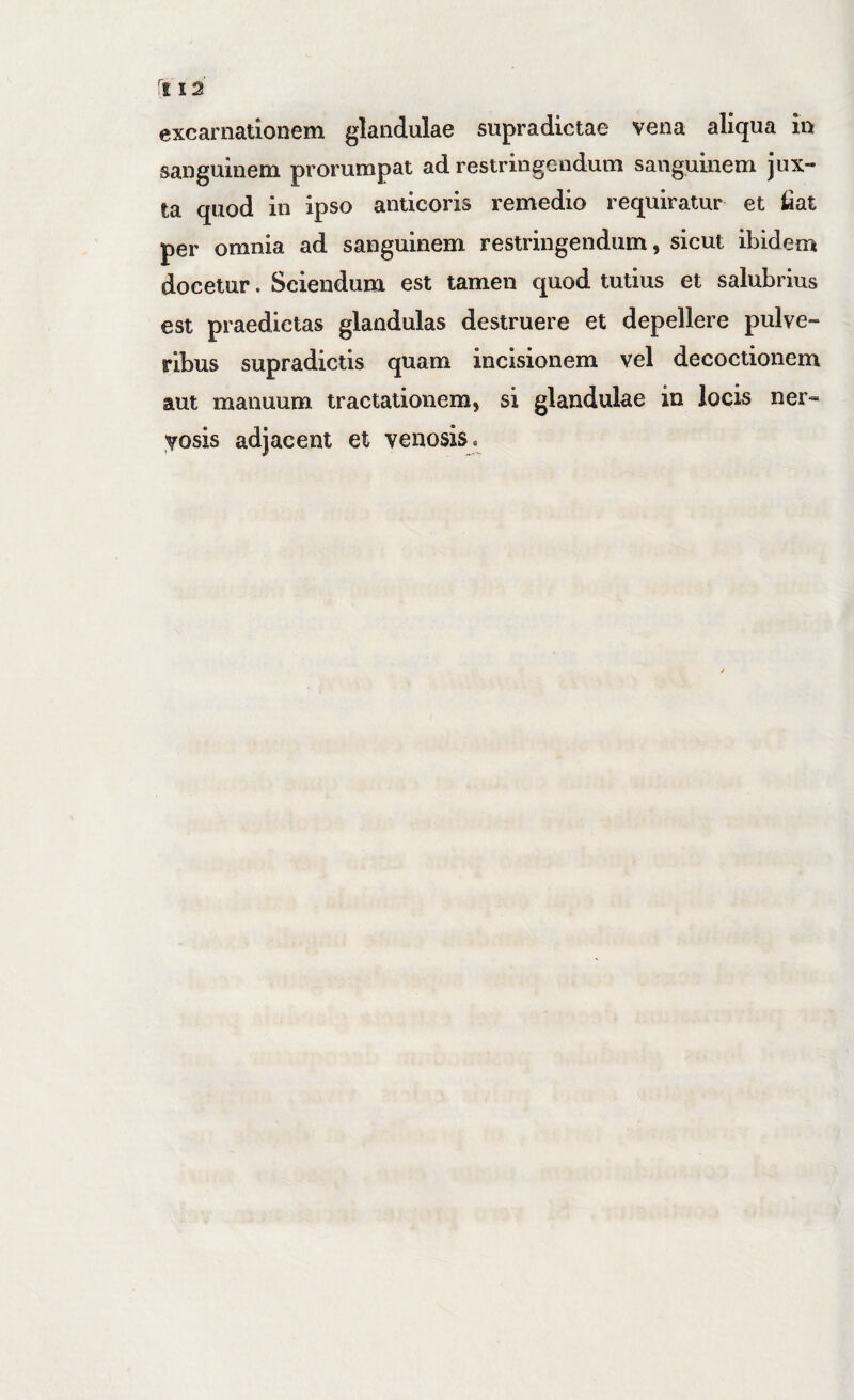 excarnationem glandulae supradictae vena aliqua in sanguinem prorumpat ad restringendum sanguinem jux¬ ta quod in ipso anticoris remedio requiratur et fiat per omnia ad sanguinem restringendum, sicut ibidenj docetur. Sciendum est tamen quod tutius et salubrius est praedictas glandulas destruere et depellere pulve¬ ribus supradictis quam incisionem vel decoctionem aut manuum tractationem, si glandulae in locis ner¬ vosis adjacent et venosis.