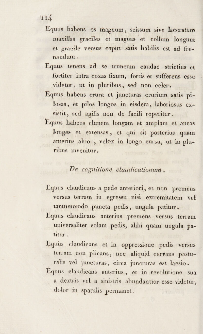 i't4 Equus liaLens os magnum, scissum sive laceratum maxillas graciles et magnas et collum longum et gracile versus caput satis habilis est ad fre¬ nandum . Equus tenens ad se truncum caudae strictius et fortiter intra coxas fixum, fortis et sufferens esse videtur, ut in pluribus, sed non celer. Equus habens crura et juncturas crurium satis pi¬ losas, et pilos longos in eisdem, laboriosus ex¬ sistit, sed agilis non de facili reperilur. tquus habens clunem longam et amplam et ancas longas et extensas, et qui sit posterius quam anterius altior, velox in longo cursu, ut in plu¬ ribus invenitur* De cognitione claudicationum . Equus claudicans a pede anteriori, et non premens versus terram iu egressu nisi extremitatem vel tantummodo puncta pedis, ungula patitur. Equus claudicans anterius premens versus terram universaliter solam pedis, alibi quam ungula pa¬ titur . Equus claudicans et in oppressione pedis versus terram non plicans, nec aliquid curtans pastu- ralis vel juncturas, circa juncturas est laesio. Equus claudicans anterius , et iii revolutione sua a dextris vel a sinistris abundanlior esse videtur, dolor in spatulis permanet.