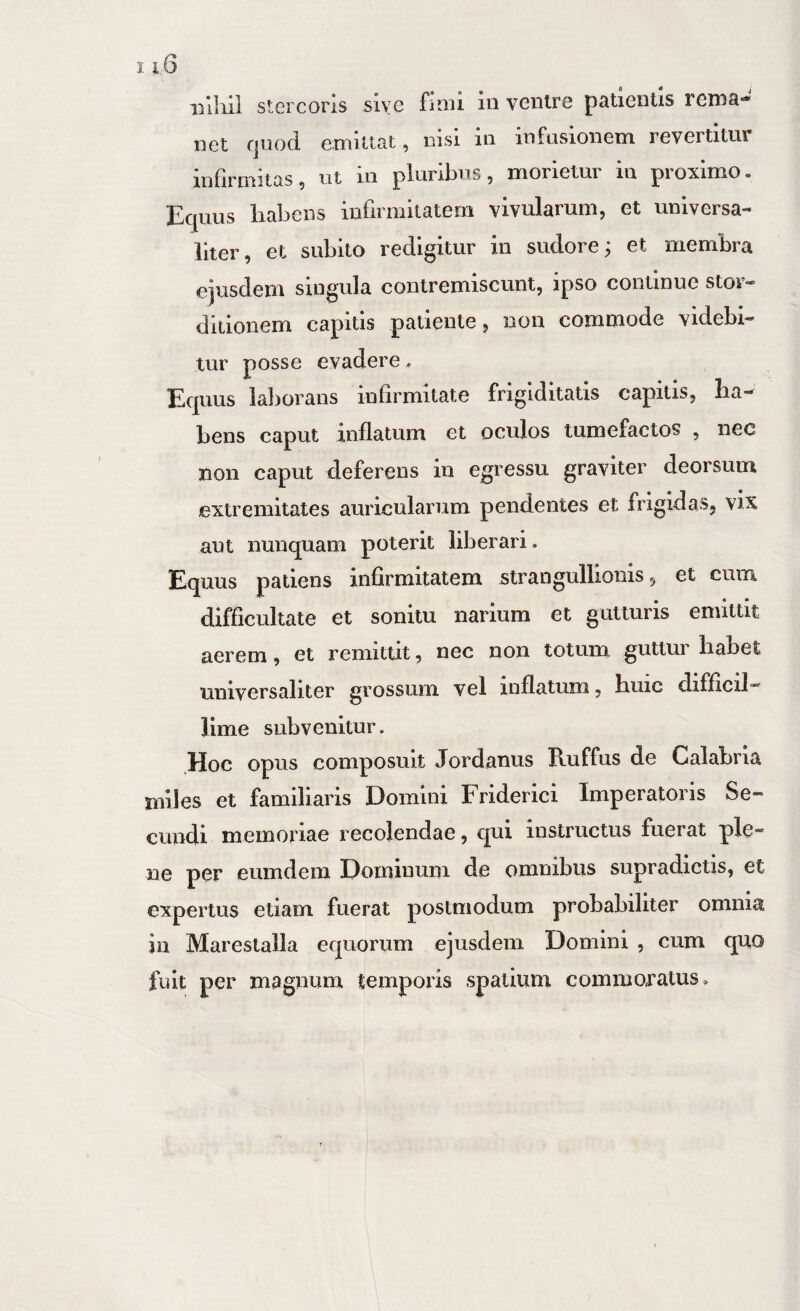 i i 6 iilliii stercoris sive finu in ventre patientis rema¬ net Cjuod emittat, nisi in infavsionem revertitur infirmitas, ut in pluribus, morietur in proximo. Equus habens infirmitatem vivularum, et universa¬ liter, et subito redigitur in sudore; et membra ejusdem singula contremiscunt, ipso continue stor» ditionem capitis patiente, non commode videbi¬ tur posse evadere, Equus laliorans infirmitate frigiditatis capitis, ha¬ bens caput inflatum et oculos tumefactos , nec non caput deferens in egressu graviter deorsum extremitates auricularum pendentes et frigidas, vix ant nunquam poterit liberari. Equus patiens infirmitatem strangullionis, et cum difficultate et sonitu narium et gutturis emittit aerem, et remittit, nec non totum guttur habet universaliter grossum vel inflatum, huic difficil¬ lime subvenitur. .Hoc opus composuit Jordanus Ruffus de Calabria miles et familiaris Domini Friderici Imperatoris Se¬ cundi memoriae recolendae, qui instructus fuerat ple¬ ne per eumdem Dominum de omnibus supradictis, et expertus etiam fuerat postmodum probabiliter omnia in Marestalla equorum ejusdem Domini , cum quo fuit per magnum temporis spatium commoratus.
