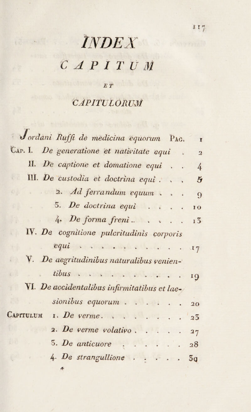 INDEX CAPI rvm ET CAPITUlORmi Jordani Riiffi de medicina equorum Pag» i Cap. I. De generatione 'et natiritate equi » 2 II» De captione et domatione equi . . 4 III. De custodia et doctrina equi . » » 6 j2. Ad ferrandum equum . » » 9 5. De doctrina equi . » . , 10 4* Ide forma freni.. .... 15 IV. De Cognitione pulcritudinis corporis equi V. De aegritudinibus ndturalibus venien-' tibus .. VI. De accidentalibus infirmitatibus et lae^ I 9 sion ibus equorum.20 CAPiTULtJM I» De perme. ....... 25 2. De inerme i^olati^o.27 3. De anticuore ..28 4. De strangullione . . . . . 3g