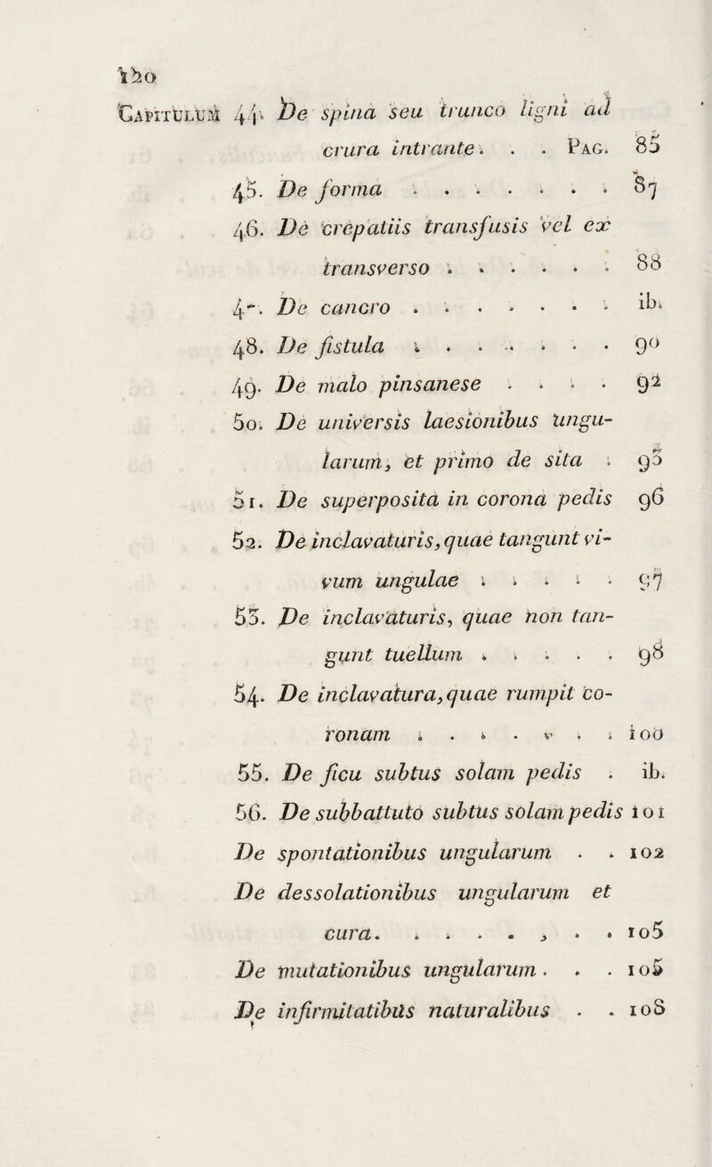 .'.•f ad . «f crura intrante. . . Pag. 85 pr 45. De forma ....... 87 zj6. De crepatiis transfusis Vel ex 'transverso ...... 88 4’. De cancro .....•• 48. De fistula i • » • 9^* 49. De malo pinsanese . . • 9^ 50. De universis laesionibus lingu- lar uni; et primo de sita 9 5 51. De superposita in corona pedis 96 62. De inclav at uris, quae tangunt vi¬ vum ungulae i i . i . 97 55. De inclavUturis^ quae non tan¬ gunt tuellum . i .. . 98 54* De inclavaXuraequae rumpit co¬ ronam ; . i. . . i ioO 55. De ficu subtus solam pedis . ib. 56- De subbattuto subtus solam pedis 1 o i De spontationibus ungularum . .102 De des solutionibus ungularum et cura. ro5 De mutationibus ungularum • * . io5 De infirmitatibils naturalibus . . loS ApnbLtMi 44' spina seu trunco f o « ligni