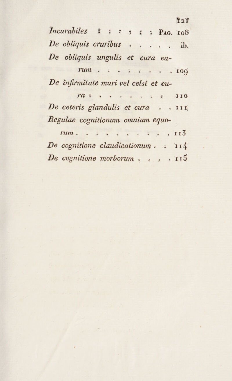 Ss? Incurabiles I s r t ; : De obliquis cruribus ^ . ib. De obliquis ungulis et cura ea¬ rum «109 De infirmitate muri {>el celsi et cu- ra % .. 11 o De ceteris glandulis et cura . .111, Regulae cognitionum omnium equo¬ rum . . . ^ j , 115 De cognitione claudicationum • = 114 De cognitione morborum . , . . 115