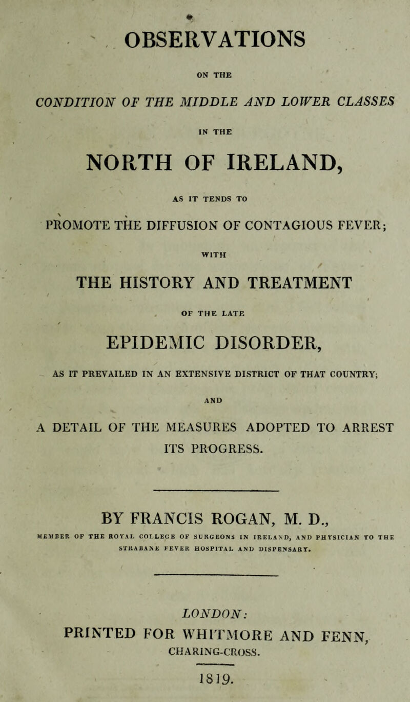 ' OBSERVATIONS ON THE CONDITION OF THE MIDDLE AND LOWER CLASSES IN THE NORTH OF IRELAND, AS IT TENDS TO PROMOTE THE DIFFUSION OF CONTAGIOUS FEVER; WITH THE HISTORY AND TREATMENT OF THE LATE EPIDEMIC DISORDER, AS IT PREVAILED IN AN EXTENSIVE DISTRICT OF THAT COUNTRY; AND A DETAIL OF THE MEASURES ADOPTED TO ARREST ITS PROGRESS. BY FRANCIS ROGAN, M. D., MEMBER OF THE ROYAL COLLEGE OF SURGEONS IN IRELAND, AND PHYSICIAN TO THE STKABANE FEVER HOSPITAL AND DISPENSARY. LONDON: PRINTED FOR WHITMORE AND FENN, CHARING-CROSS. 1819.