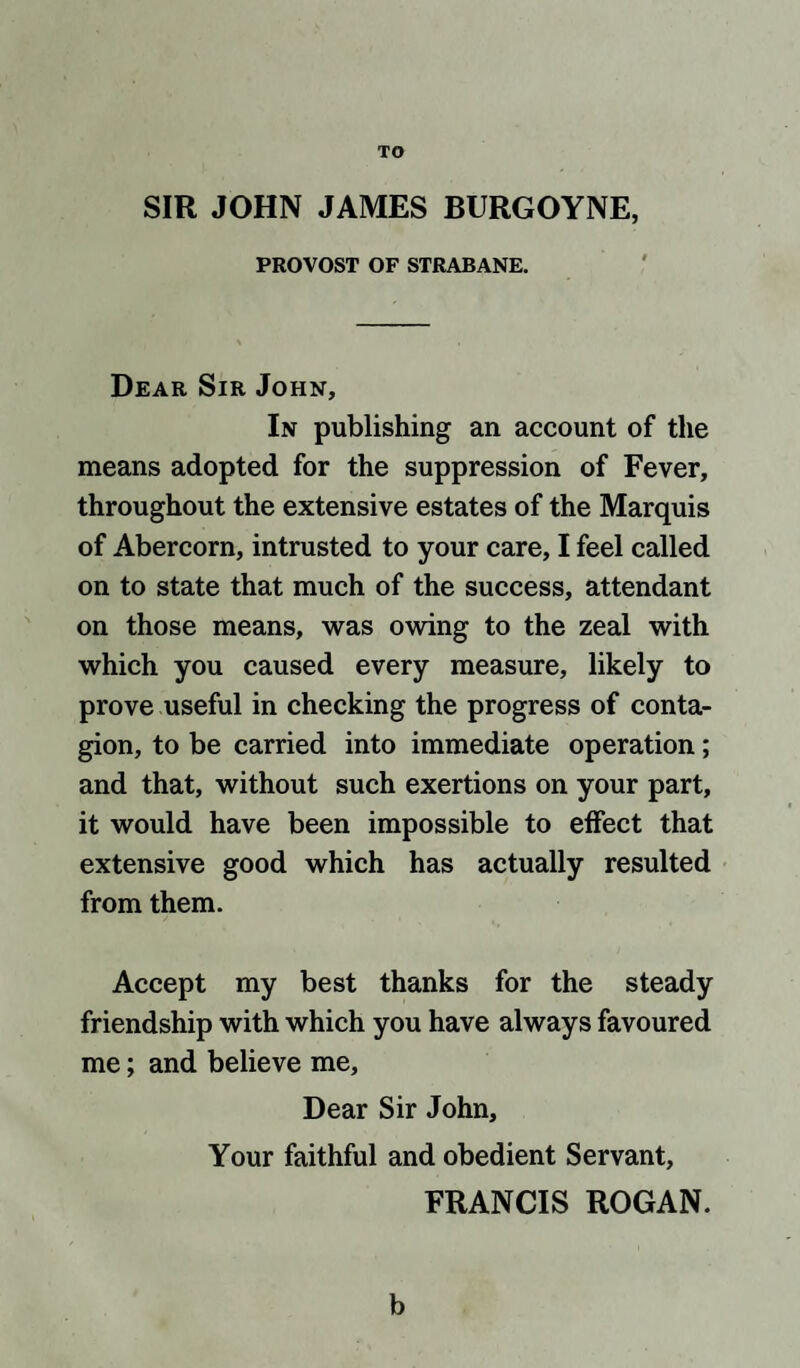 TO SIR JOHN JAMES BURGOYNE, PROVOST OF STRABANE. Dear Sir John, In publishing an account of the means adopted for the suppression of Fever, throughout the extensive estates of the Marquis of Abercorn, intrusted to your care, I feel called on to state that much of the success, attendant on those means, was owing to the zeal with which you caused every measure, likely to prove useful in checking the progress of conta¬ gion, to be carried into immediate operation; and that, without such exertions on your part, it would have been impossible to effect that extensive good which has actually resulted from them. Accept my best thanks for the steady friendship with which you have always favoured me; and believe me. Dear Sir John, Your faithful and obedient Servant, FRANCIS ROGAN. b