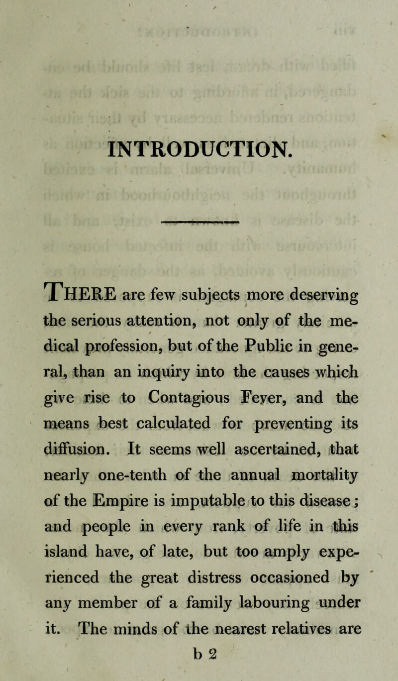 INTRODUCTION. THERE are few subjects more deserving the serious attention, not only of the me- dical profession, but of the Public in gene¬ ral, than an inquiry into the causes which give rise to Contagious Eeyer, and the means best calculated for preventing its diffusion. It seems well ascertained, that nearly one-tenth of the annual mortality of the Empire is imputable to this disease; and people in every rank of life in this island have, of late, but too amply expe¬ rienced the great distress occasioned by any member of a family labouring under it. The minds of the nearest relatives are b 2