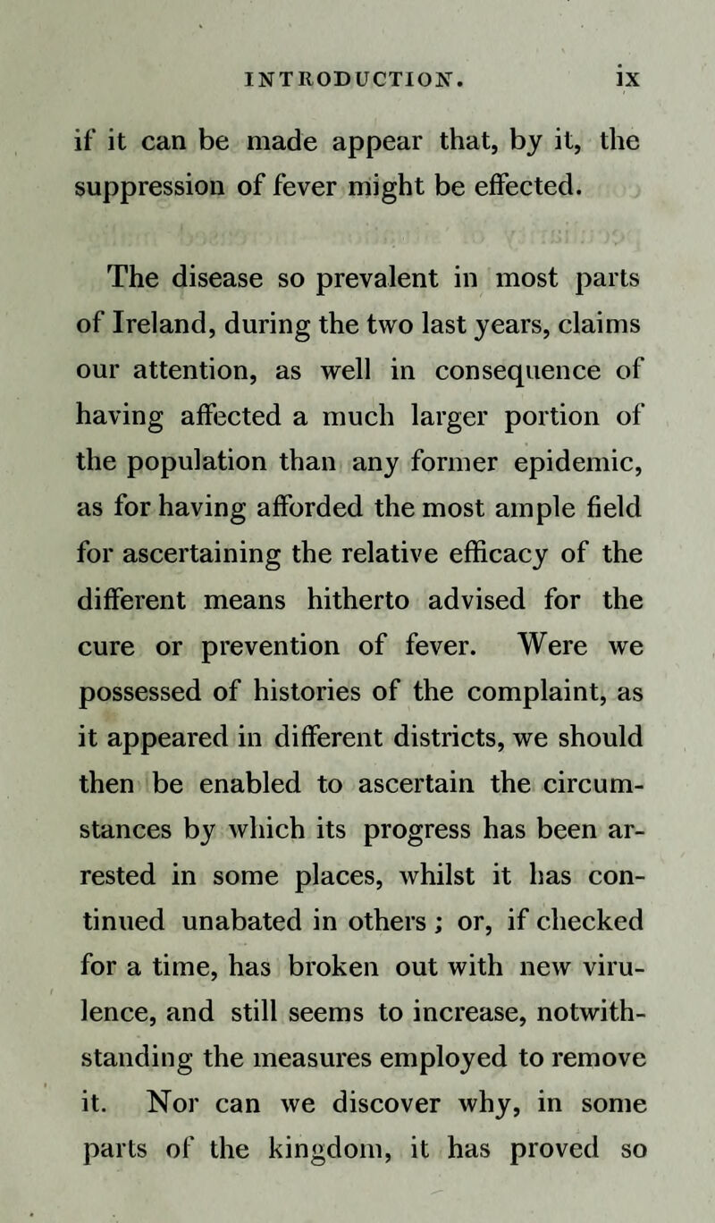 if it can be made appear that, by it, the suppression of fever might be effected. The disease so prevalent in most parts of Ireland, during the two last years, claims our attention, as well in consequence of having affected a much larger portion of the population than any former epidemic, as for having afforded the most ample field for ascertaining the relative efficacy of the different means hitherto advised for the cure or prevention of fever. Were we possessed of histories of the complaint, as it appeared in different districts, we should then be enabled to ascertain the circum¬ stances by which its progress has been ar¬ rested in some places, whilst it has con¬ tinued unabated in others ; or, if checked for a time, has broken out with new viru¬ lence, and still seems to increase, notwith¬ standing the measures employed to remove it. Nor can we discover why, in some parts of the kingdom, it has proved so