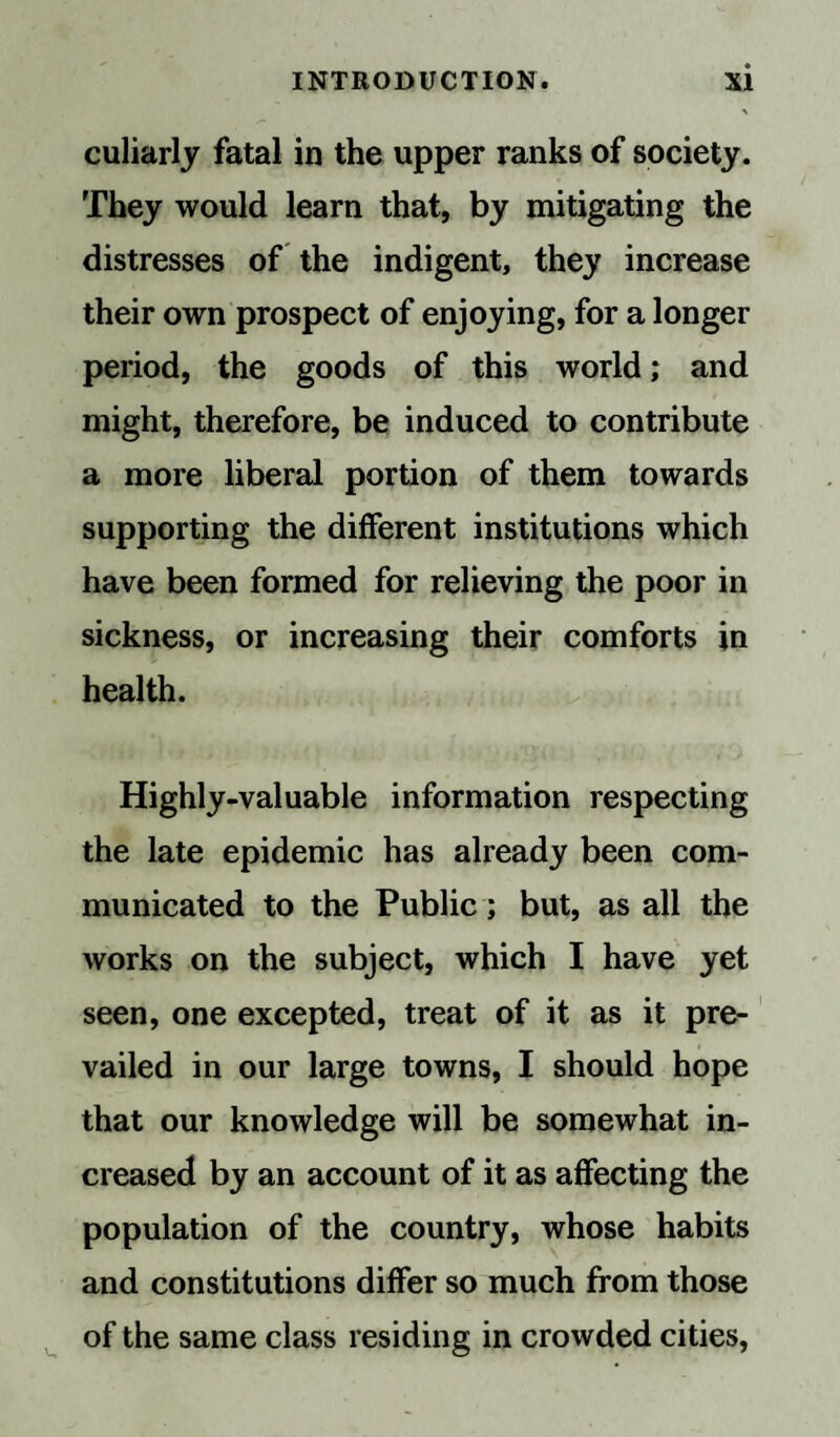 culiarly fatal in the upper ranks of society. They would learn that, by mitigating the distresses of the indigent, they increase their own prospect of enjoying, for a longer period, the goods of this world; and might, therefore, be induced to contribute a more liberal portion of them towards supporting the different institutions which have been formed for relieving the poor in sickness, or increasing their comforts in health. Highly-valuable information respecting the late epidemic has already been com¬ municated to the Public; but, as all the works on the subject, which I have yet seen, one excepted, treat of it as it pre¬ vailed in our large towns, I should hope that our knowledge will be somewhat in¬ creased by an account of it as affecting the population of the country, whose habits and constitutions differ so much from those of the same class residing in crowded cities,