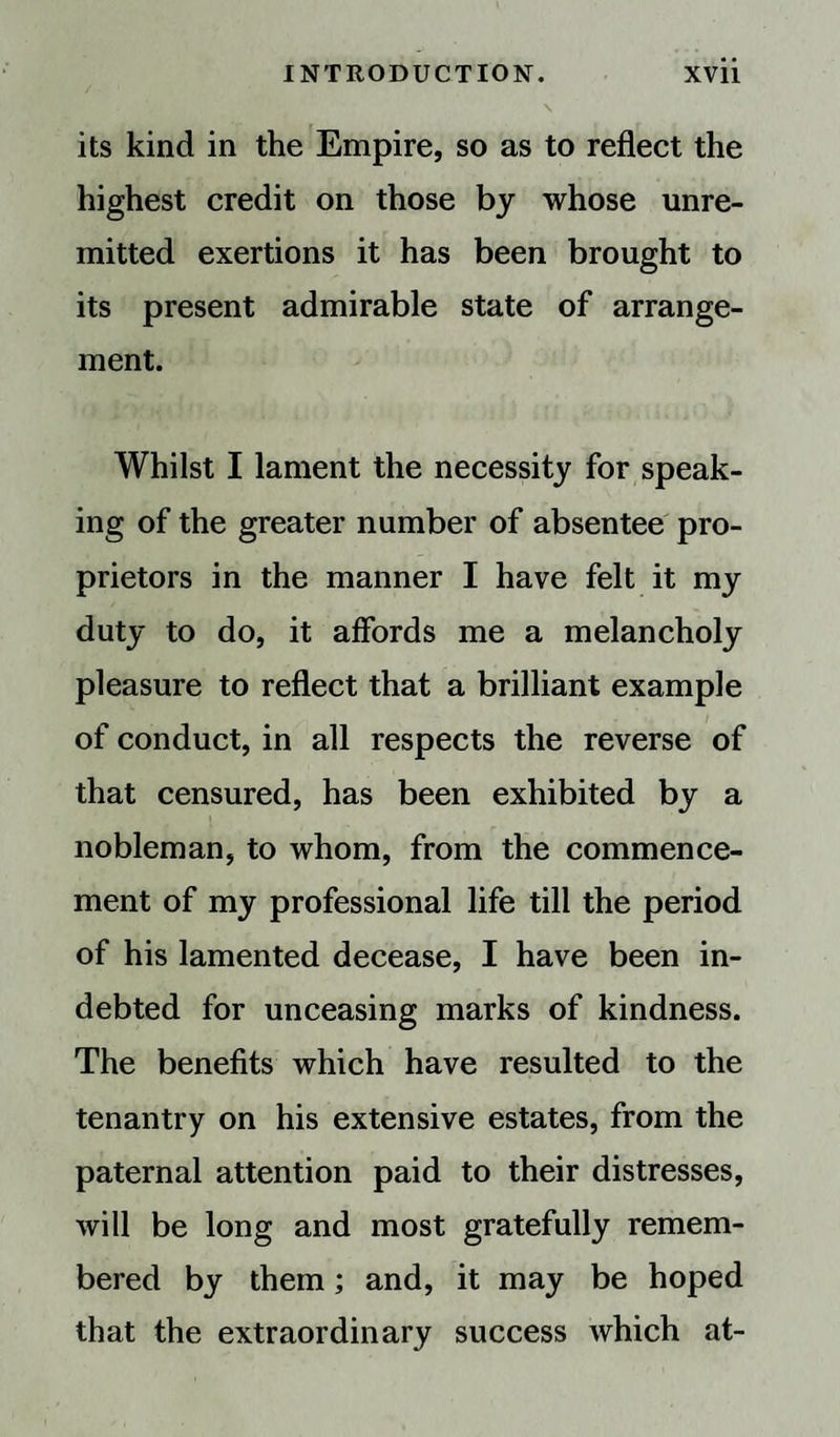 its kind in the Empire, so as to reflect the highest credit on those by whose unre¬ mitted exertions it has been brought to its present admirable state of arrange¬ ment. Whilst I lament the necessity for speak¬ ing of the greater number of absentee pro¬ prietors in the manner I have felt it my duty to do, it affords me a melancholy pleasure to reflect that a brilliant example of conduct, in all respects the reverse of that censured, has been exhibited by a nobleman, to whom, from the commence¬ ment of my professional life till the period of his lamented decease, I have been in¬ debted for unceasing marks of kindness. The benefits which have resulted to the tenantry on his extensive estates, from the paternal attention paid to their distresses, will be long and most gratefully remem¬ bered by them; and, it may be hoped that the extraordinary success which at-