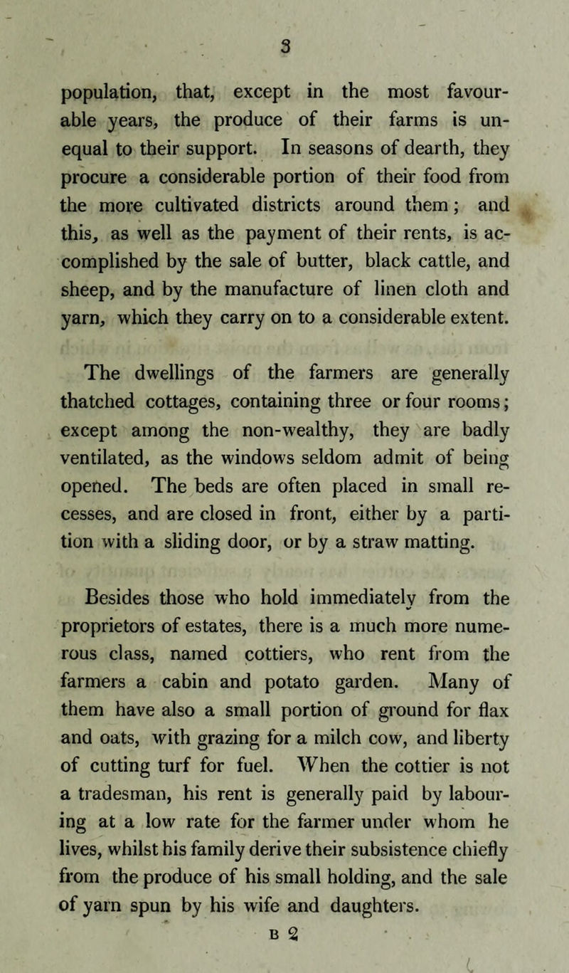 population, that, except in the most favour¬ able years, the produce of their farms is un¬ equal to their support. In seasons of dearth, they procure a considerable portion of their food from the more cultivated districts around them; and this, as well as the payment of their rents, is ac¬ complished by the sale of butter, black cattle, and sheep, and by the manufacture of linen cloth and yarn, which they carry on to a considerable extent. The dwellings of the farmers are generally thatched cottages, containing three or four rooms; except among the non-wealthy, they are badly ventilated, as the windows seldom admit of being opened. The beds are often placed in small re¬ cesses, and are closed in front, either by a parti¬ tion with a sliding door, or by a straw matting. Besides those who hold immediately from the proprietors of estates, there is a much more nume¬ rous class, named cottiers, who rent from the farmers a cabin and potato garden. Many of them have also a small portion of ground for flax and oats, with grazing for a milch cow, and liberty of cutting turf for fuel. When the cottier is not a tradesman, his rent is generally paid by labour¬ ing at a low rate for the farmer under whom he lives, whilst his family derive their subsistence chiefly from the produce of his small holding, and the sale of yarn spun by his wife and daughters. b 2 L