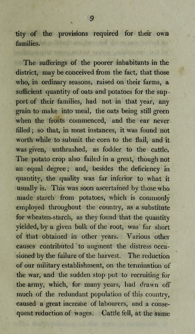 tity of the provisions required for their own families. The sufferings of the poorer inhabitants in the district, may be conceived from the fact, that those who, in ordinary seasons, raised on their farms, a sufficient quantity of oats and potatoes for the sup • port of their families, had not in that year, any grain to make into meal, the oats being still green when the frosts commenced, and the ear never filled; so that, in most instances, it was found not worth while to submit the corn to the flail, and it was given, unthrashed, as fodder to the cattle. The potato crop also failed in a great, though not an equal degree; and, besides the deficiency in quantity, the quality was far inferior to what it usually is. This w as soon ascertained by those who made starch from potatoes, which is commonly employed throughout the country, as a substitute for wheaten-starch, as they found that the quantity yielded, by a given bulk of the root, was far short of that obtained in other years. Various other causes contributed to augment the distress occa¬ sioned by the failure of the harvest. The reduction of our military establishment, on the termination of the war, and the sudden stop put to recruiting for the army, which, for many years, had drawn off much of the redundant population of this country, caused a great increase of labourers, and a conse¬ quent reduction of wages. Cattle fell, at the same