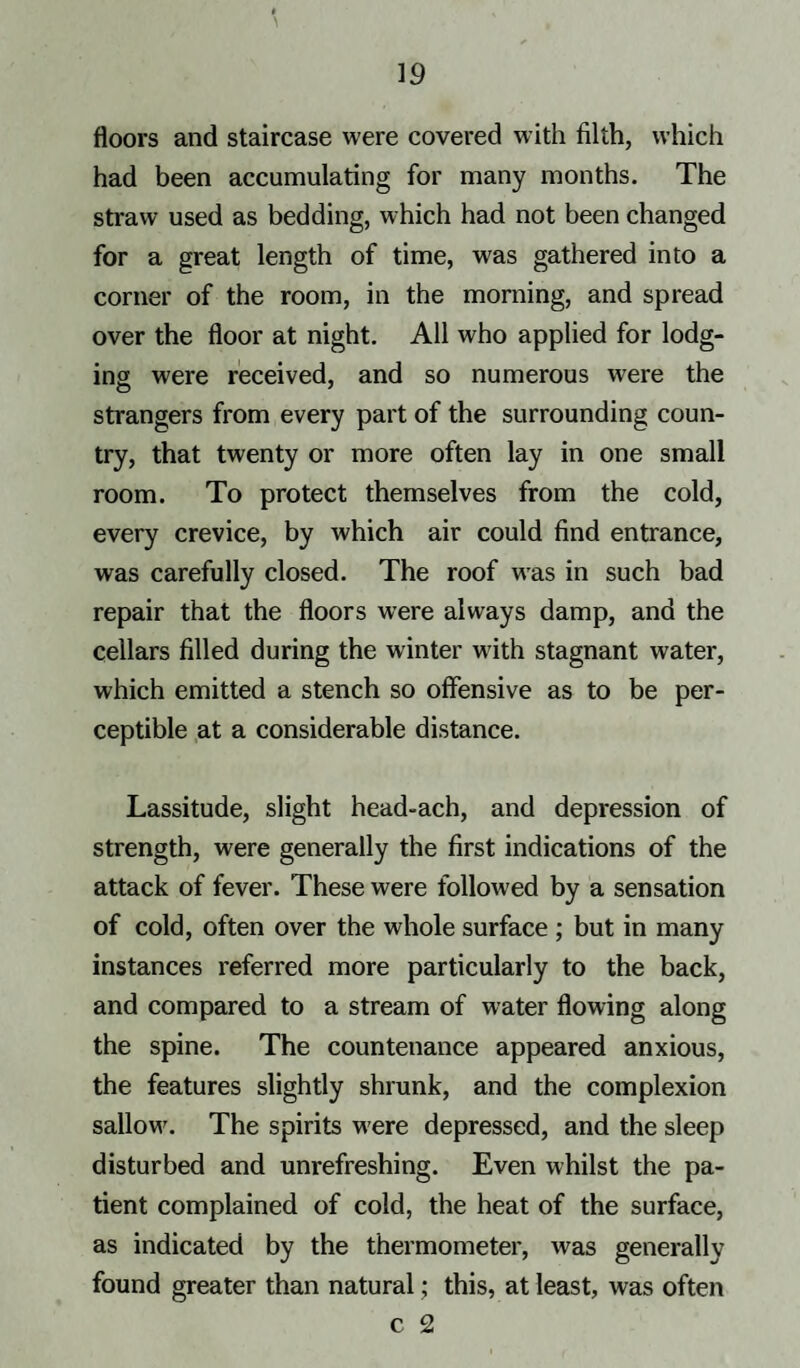 floors and staircase were covered with filth, which had been accumulating for many months. The straw used as bedding, which had not been changed for a great length of time, was gathered into a corner of the room, in the morning, and spread over the floor at night. All who applied for lodg¬ ing were received, and so numerous were the strangers from every part of the surrounding coun¬ try, that twenty or more often lay in one small room. To protect themselves from the cold, every crevice, by which air could find entrance, was carefully closed. The roof wTas in such bad repair that the floors were always damp, and the cellars filled during the winter with stagnant water, which emitted a stench so offensive as to be per¬ ceptible at a considerable distance. Lassitude, slight head-ach, and depression of strength, were generally the first indications of the attack of fever. These were followed by a sensation of cold, often over the whole surface ; but in many instances referred more particularly to the back, and compared to a stream of water flowing along the spine. The countenance appeared anxious, the features slightly shrunk, and the complexion sallow\ The spirits were depressed, and the sleep disturbed and unrefreshing. Even whilst the pa¬ tient complained of cold, the heat of the surface, as indicated by the thermometer, was generally found greater than natural; this, at least, was often c 2