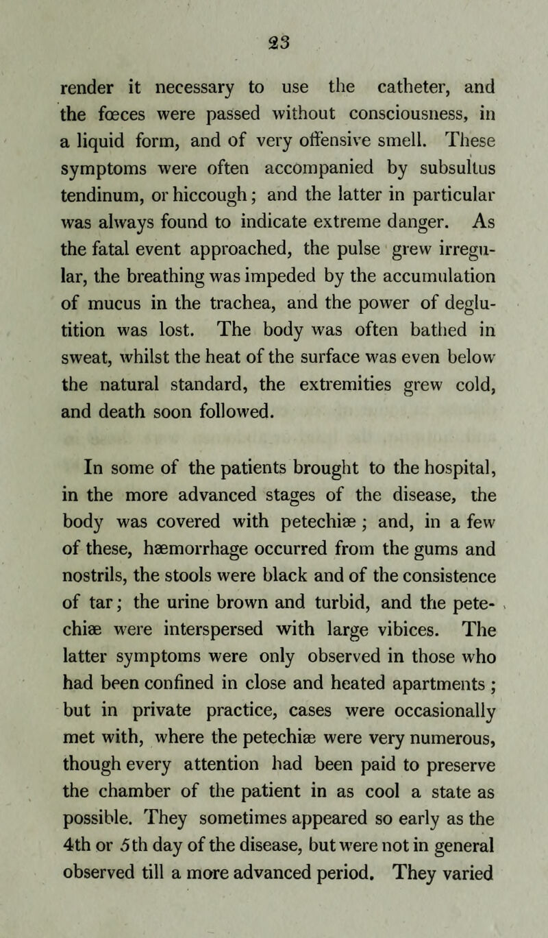 render it necessary to use the catheter, and the foeces were passed without consciousness, in a liquid form, and of very offensive smell. These symptoms were often accompanied by subsultus tendinum, or hiccough; and the latter in particular was always found to indicate extreme danger. As the fatal event approached, the pulse grew irregu¬ lar, the breathing was impeded by the accumulation of mucus in the trachea, and the power of deglu¬ tition was lost. The body was often bathed in sweat, whilst the heat of the surface was even below the natural standard, the extremities grew cold, and death soon followed. In some of the patients brought to the hospital, in the more advanced stages of the disease, the body was covered with petechise ; and, in a few of these, haemorrhage occurred from the gums and nostrils, the stools were black and of the consistence of tar; the urine brown and turbid, and the pete- chiae were interspersed with large vibices. The latter symptoms were only observed in those who had been confined in close and heated apartments ; but in private practice, cases were occasionally met with, where the petechias were very numerous, though every attention had been paid to preserve the chamber of the patient in as cool a state as possible. They sometimes appeared so early as the 4th or 5 th day of the disease, but were not in general observed till a more advanced period. They varied