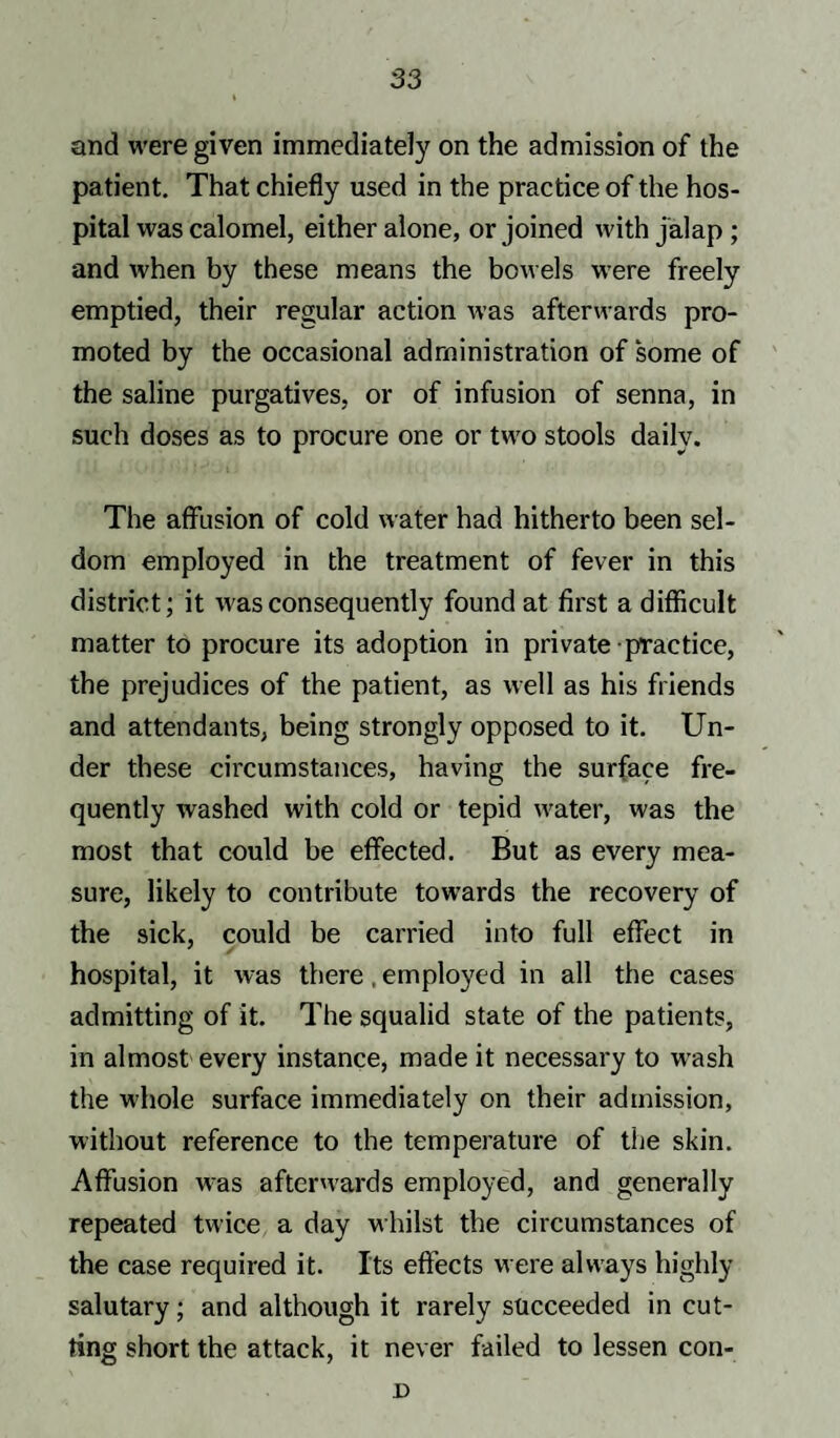 and were given immediately on the admission of the patient. That chiefly used in the practice of the hos¬ pital was calomel, either alone, or joined with jalap ; and when by these means the bowels were freely emptied, their regular action was afterwards pro¬ moted by the occasional administration of some of the saline purgatives, or of infusion of senna, in such doses as to procure one or two stools daily. The affusion of cold water had hitherto been sel¬ dom employed in the treatment of fever in this district; it was consequently found at first a difficult matter to procure its adoption in private practice, the prejudices of the patient, as well as his friends and attendants, being strongly opposed to it. Un¬ der these circumstances, having the surface fre¬ quently washed with cold or tepid water, was the most that could be effected. But as every mea¬ sure, likely to contribute towards the recovery of the sick, could be carried into full effect in hospital, it was there, employed in all the cases admitting of it. The squalid state of the patients, in almost every instance, made it necessary to wash the whole surface immediately on their admission, without reference to the temperature of the skin. Affusion was afterwards employed, and generally repeated twice a day whilst the circumstances of the case required it. Its effects were always highly salutary; and although it rarely succeeded in cut¬ ting short the attack, it never failed to lessen con- D