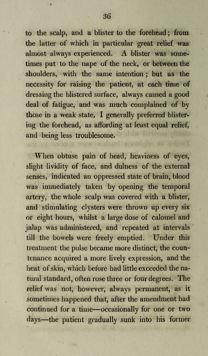 to the scalp, and a blister to the forehead; from the latter of which in particular great relief was almost always experienced. A blister was some¬ times put to the nape of the neck, or between the shoulders, with the same intention; but as the necessity for raising the patient, at each time of dressing the blistered surface, always caused a good deal of fatigue, and was much complained of by those in a weak state, I generally preferred blister¬ ing the forehead, as affording at least equal relief, and being less troublesome. When obtuse pain of head, heaviness of eyes, slight lividity of face, and dulness of the external senses, indicated an oppressed state of brain, blood was immediately taken by opening the temporal artery, the whole scalp was covered with a blister, and stimulating clysters were thrown up every six or eight hours, whilst a large dose of calomel and jalap was administered, and repeated at intervals till the bowels were freely emptied. Under this treatment the pulse became more distinct, the coun¬ tenance acquired a more lively expression, and the heat of skin, which before had little exceeded the na¬ tural standard, often rose three or four degrees. The relief was not, however, always permanent, as it sometimes happened that, after the amendment had continued for a time—occasionally for one or two days—the patient gradually sunk into his former