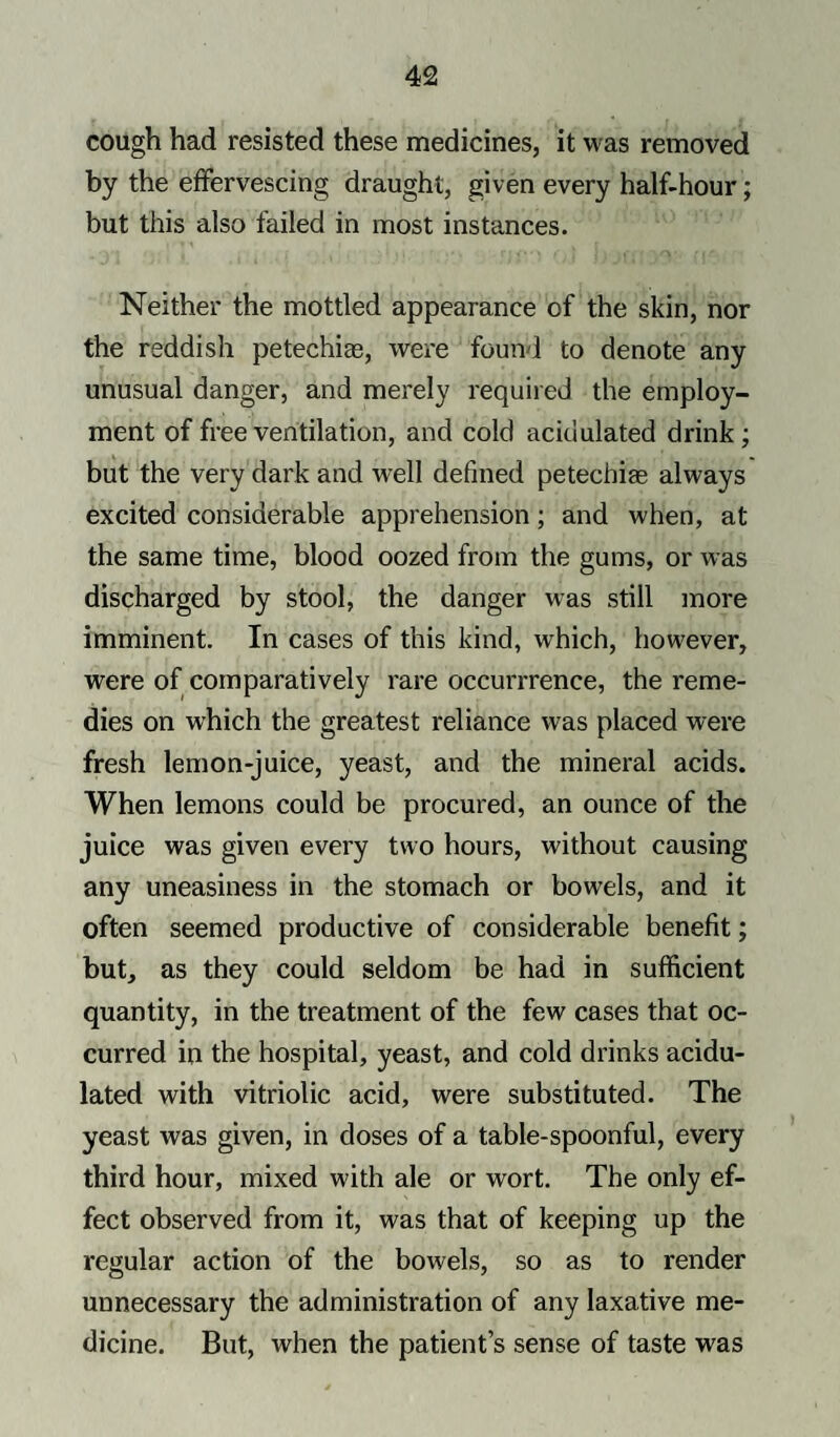 cough had resisted these medicines, it was removed by the effervescing draught, given every half-hour; but this also failed in most instances. Neither the mottled appearance of the skin, nor the reddish petechias, were found to denote any unusual danger, and merely required the employ¬ ment of free ventilation, and cold acidulated drink ; but the very dark and well defined petechias always excited considerable apprehension; and when, at the same time, blood oozed from the gums, or was discharged by stool, the danger was still more imminent. In cases of this kind, which, however, were of comparatively rare occurrrence, the reme¬ dies on which the greatest reliance was placed were fresh lemon-juice, yeast, and the mineral acids. When lemons could be procured, an ounce of the juice was given every two hours, without causing any uneasiness in the stomach or bowels, and it often seemed productive of considerable benefit; but, as they could seldom be had in sufficient quantity, in the treatment of the few cases that oc¬ curred in the hospital, yeast, and cold drinks acidu¬ lated with vitriolic acid, were substituted. The yeast was given, in doses of a table-spoonful, every third hour, mixed with ale or wort. The only ef¬ fect observed from it, was that of keeping up the regular action of the bowels, so as to render unnecessary the administration of any laxative me¬ dicine. But, when the patient’s sense of taste was