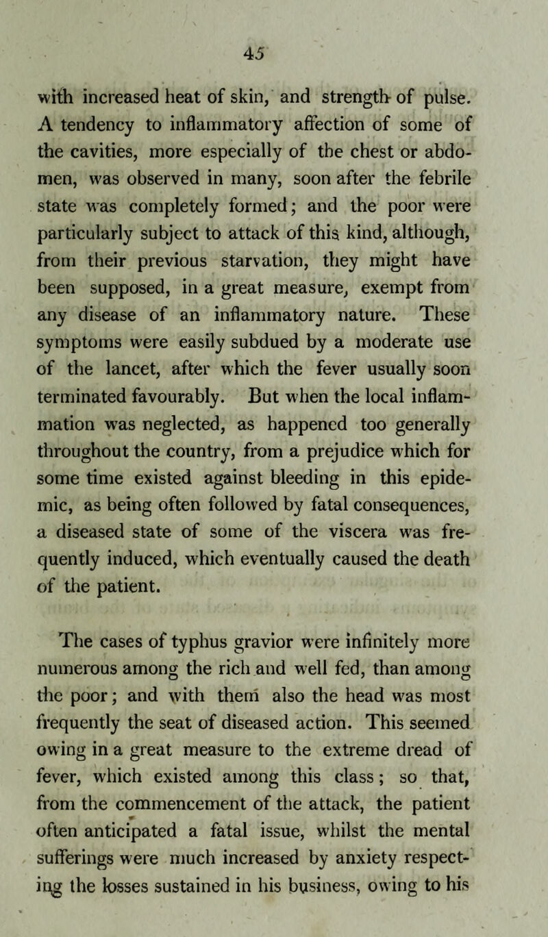 with increased heat of skin, and strength of pulse. A tendency to inflammatory affection of some of the cavities, more especially of the chest or abdo¬ men, was observed in many, soon after the febrile state was completely formed; and the poor were particularly subject to attack of this kind, although, from their previous starvation, they might have been supposed, in a great measure, exempt from any disease of an inflammatory nature. These symptoms were easily subdued by a moderate use of the lancet, after which the fever usually soon terminated favourably. But when the local inflam¬ mation wras neglected, as happened too generally throughout the country, from a prejudice which for some time existed against bleeding in this epide¬ mic, as being often followed by fatal consequences, a diseased state of some of the viscera w7as fre¬ quently induced, which eventually caused the death of the patient. The cases of typhus gravior were infinitely more numerous among the rich and well fed, than among the poor; and with them also the head w7as most frequently the seat of diseased action. This seemed owing in a great measure to the extreme dread of fever, which existed among this class; so that, from the commencement of the attack, the patient often anticipated a fatal issue, whilst the mental sufferings were much increased by anxiety respect¬ ing the losses sustained in his business, owing to his