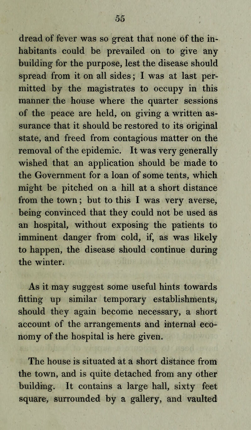 dread of fever was so great that none of the in¬ habitants could be prevailed on to give any- building for the purpose, lest the disease should spread from it on all sides; I was at last per¬ mitted by the magistrates to occupy in this manner the house where the quarter sessions of the peace are held, on giving a written as¬ surance that it should be restored to its original state, and freed from contagious matter on the removal of the epidemic. It was very generally wished that an application should be made to the Government for a loan of some tents, which might be pitched on a hill at a short distance from the town; but to this I was very averse, being convinced that they could not be used as an hospital, without exposing the patients to imminent danger from cold, if, as was likely to happen, the disease should continue during the winter. As it may suggest some useful hints towards fitting up similar temporary establishments, should they again become necessary, a short account of the arrangements and internal eco¬ nomy of the hospital is here given. The house is situated at a short distance from the town, and is quite detached from any other building. It contains a large hall, sixty feet square, surrounded by a gallery, and vaulted