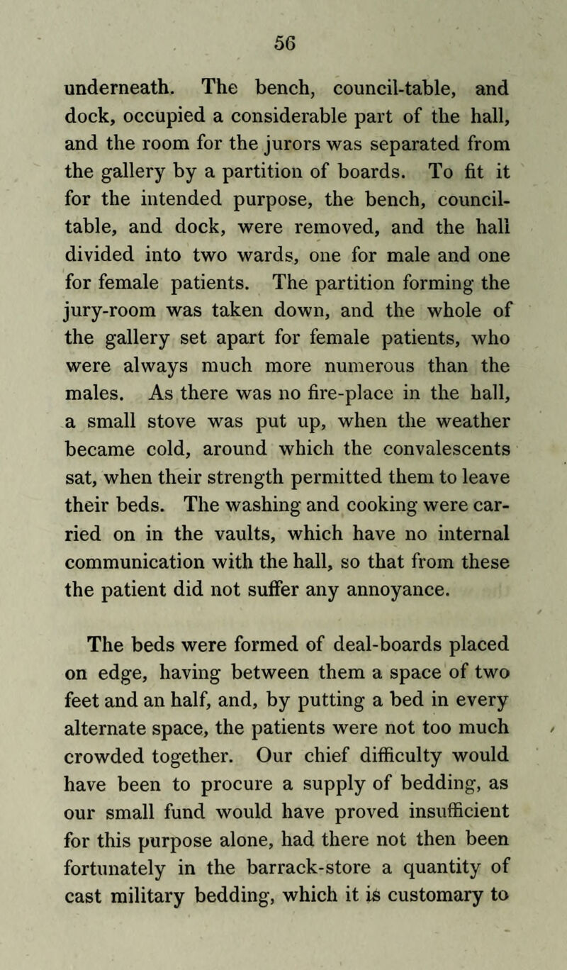 underneath. The bench, council-table, and dock, occupied a considerable part of the hall, and the room for the jurors was separated from the gallery by a partition of boards. To fit it for the intended purpose, the bench, council- table, and dock, were removed, and the hall divided into two wards, one for male and one for female patients. The partition forming the jury-room was taken down, and the whole of the gallery set apart for female patients, who were always much more numerous than the males. As there was no fire-place in the hall, a small stove was put up, when the weather became cold, around which the convalescents sat, when their strength permitted them to leave their beds. The washing and cooking were car¬ ried on in the vaults, which have no internal communication with the hall, so that from these the patient did not suffer any annoyance. The beds were formed of deal-boards placed on edge, having between them a space of two feet and an half, and, by putting a bed in every alternate space, the patients were not too much / crowded together. Our chief difficulty would have been to procure a supply of bedding, as our small fund would have proved insufficient for this purpose alone, had there not then been fortunately in the barrack-store a quantity of cast military bedding, which it is customary to