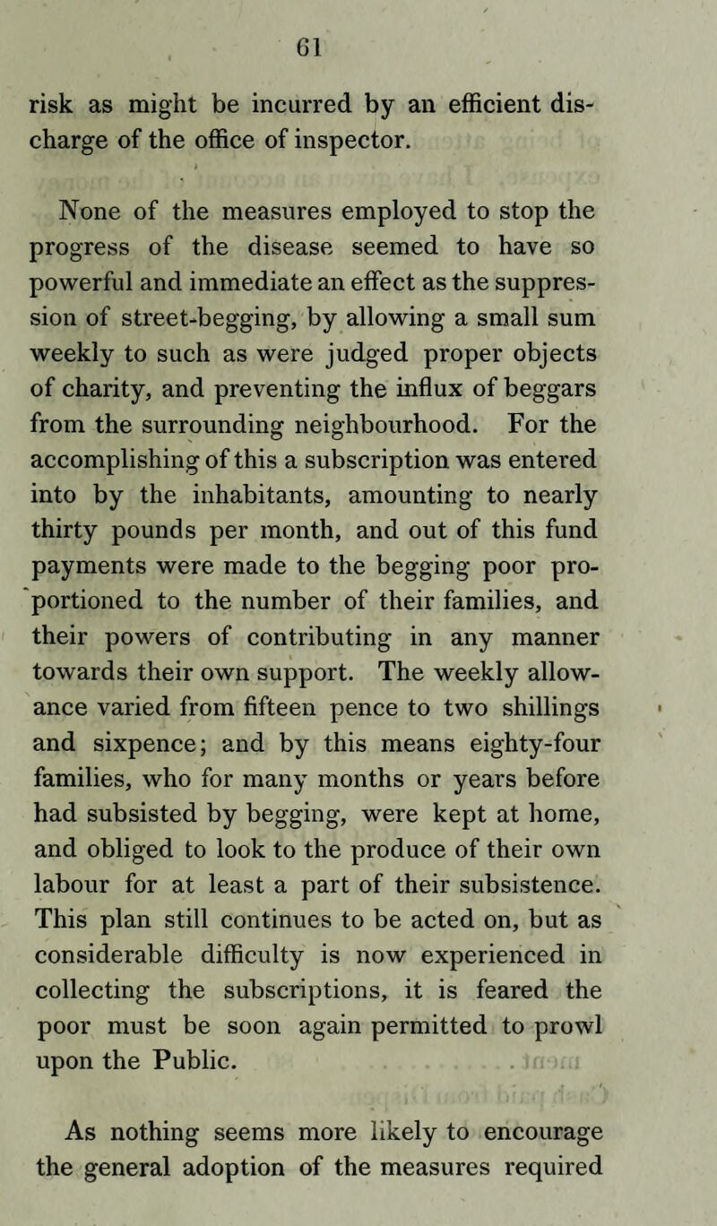 risk as might be incurred by an efficient dis¬ charge of the office of inspector. None of the measures employed to stop the progress of the disease seemed to have so powerful and immediate an effect as the suppres¬ sion of street-begging, by allowing a small sum weekly to such as were judged proper objects of charity, and preventing the influx of beggars from the surrounding neighbourhood. For the accomplishing of this a subscription was entered into by the inhabitants, amounting to nearly thirty pounds per month, and out of this fund payments were made to the begging poor pro¬ portioned to the number of their families, and their powers of contributing in any manner towards their own support. The weekly allow¬ ance varied from fifteen pence to two shillings and sixpence; and by this means eighty-four families, who for many months or years before had subsisted by begging, were kept at home, and obliged to look to the produce of their own labour for at least a part of their subsistence. This plan still continues to be acted on, but as considerable difficulty is now experienced in collecting the subscriptions, it is feared the poor must be soon again permitted to prowl upon the Public. As nothing seems more likely to encourage the general adoption of the measures required