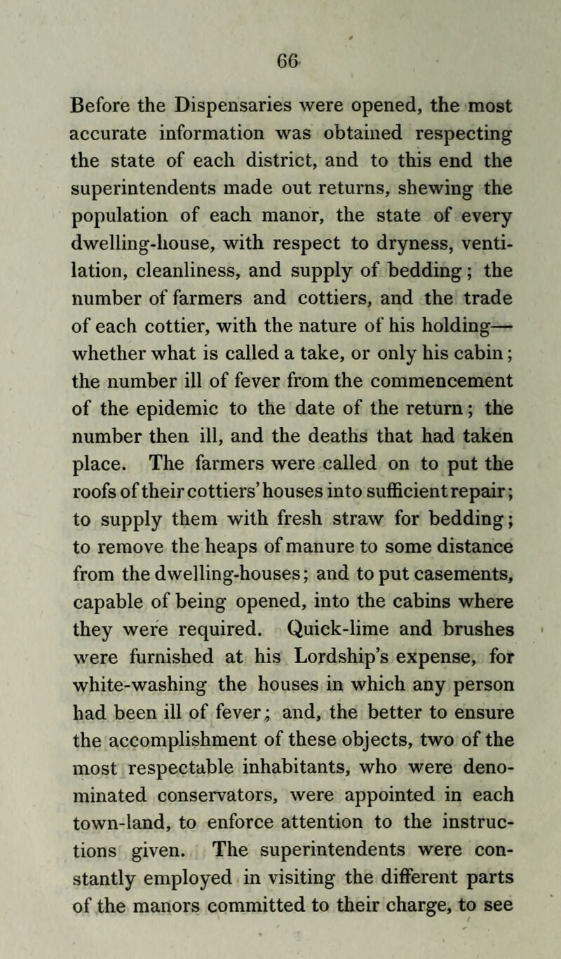 Before the Dispensaries were opened, the most accurate information was obtained respecting the state of each district, and to this end the superintendents made out returns, shewing the population of each manor, the state of every dwelling-house, with respect to dryness, venti¬ lation, cleanliness, and supply of bedding; the number of farmers and cottiers, and the trade of each cottier, with the nature of his holding— whether what is called a take, or only his cabin; the number ill of fever from the commencement of the epidemic to the date of the return; the number then ill, and the deaths that had taken place. The farmers were called on to put the roofs of their cottiers’ houses into sufficient repair; to supply them with fresh straw for bedding; to remove the heaps of manure to some distance from the dwelling-houses; and to put casements, capable of being opened, into the cabins where they were required. Quick-lime and brushes were furnished at his Lordship’s expense, for white-washing the houses in which any person had been ill of fever; and, the better to ensure the accomplishment of these objects, two of the most respectable inhabitants, who were deno¬ minated conservators, were appointed in each town-land, to enforce attention to the instruc¬ tions given. The superintendents were con¬ stantly employed in visiting the different parts of the manors committed to their charge, to see