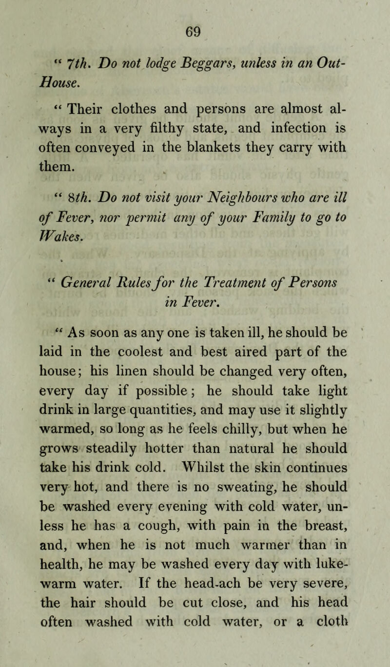 “ 7th. Do not lodge Beggars, unless in an Out- House. “ Their clothes and persons are almost al¬ ways in a very filthy state, and infection is often conveyed in the blankets they carry with them. “ 8th. Do not visit your Neighbours who are ill of Fever, nor permit any of your Family to go to Wakes. “ General Rules for the Treatment of Persons in Fever. “ As soon as any one is taken ill, he should be laid in the coolest and best aired part of the house; his linen should be changed very often, every day if possible; he should take light drink in large quantities, and may use it slightly warmed, so long as he feels chilly, but when he grows steadily hotter than natural he should take his drink cold. Whilst the skin continues very hot, and there is no sweating, he should be washed every evening with cold water, un¬ less he has a cough, with pain in the breast, and, when he is not much warmer than in health, he may be washed every day with luke¬ warm water. If the head-ach be very severe, the hair should be cut close, and his head often washed with cold water, or a cloth