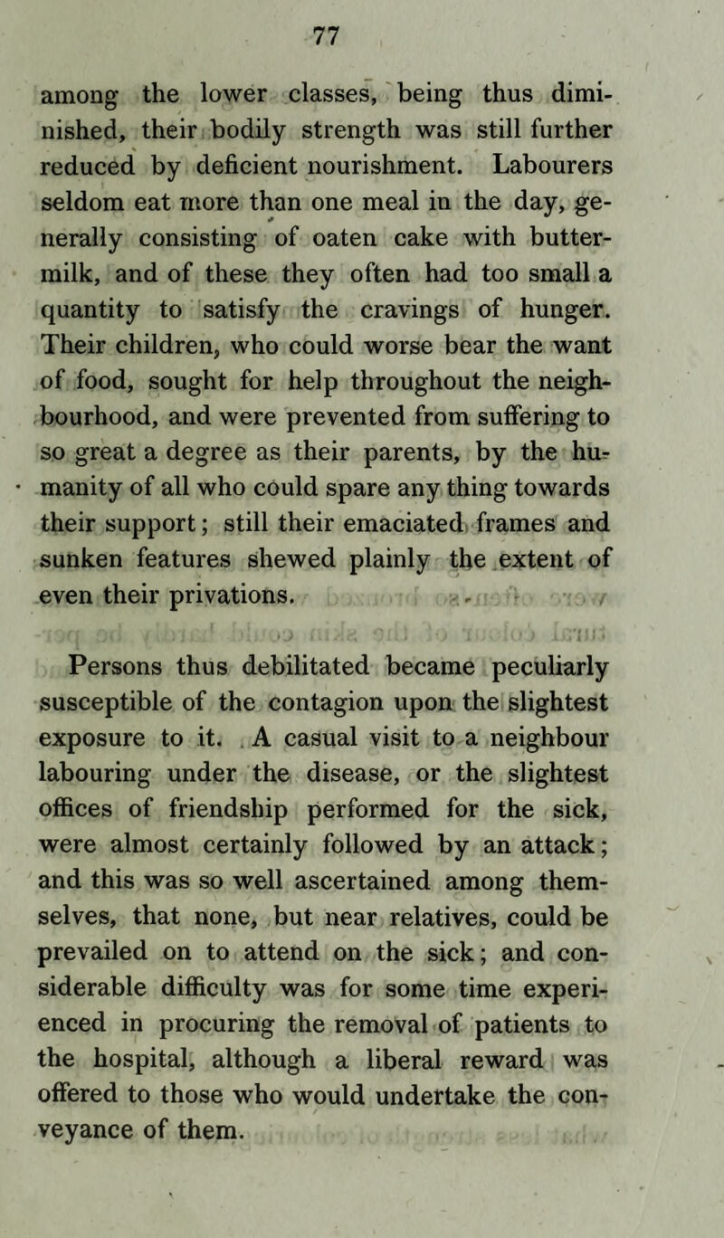 among the lower classes, being thus dimi¬ nished, their bodily strength was still further reduced by deficient nourishment. Labourers seldom eat more than one meal in the day, ge¬ nerally consisting of oaten cake with butter¬ milk, and of these they often had too small a quantity to satisfy the cravings of hunger. Their children, who could worse bear the want of food, sought for help throughout the neigh¬ bourhood, and were prevented from suffering to so great a degree as their parents, by the hm • manity of all who could spare any thing towards their support; still their emaciated frames and sunken features shewed plainly the extent of even their privations. Persons thus debilitated became peculiarly susceptible of the contagion upon the slightest exposure to it. A casual visit to a neighbour labouring under the disease, or the slightest offices of friendship performed for the sick, were almost certainly followed by an attack; and this was so well ascertained among them¬ selves, that none, but near relatives, could be prevailed on to attend on the sick; and con¬ siderable difficulty was for some time experi¬ enced in procuring the removal of patients to the hospital, although a liberal reward was offered to those who would undertake the con¬ veyance of them.