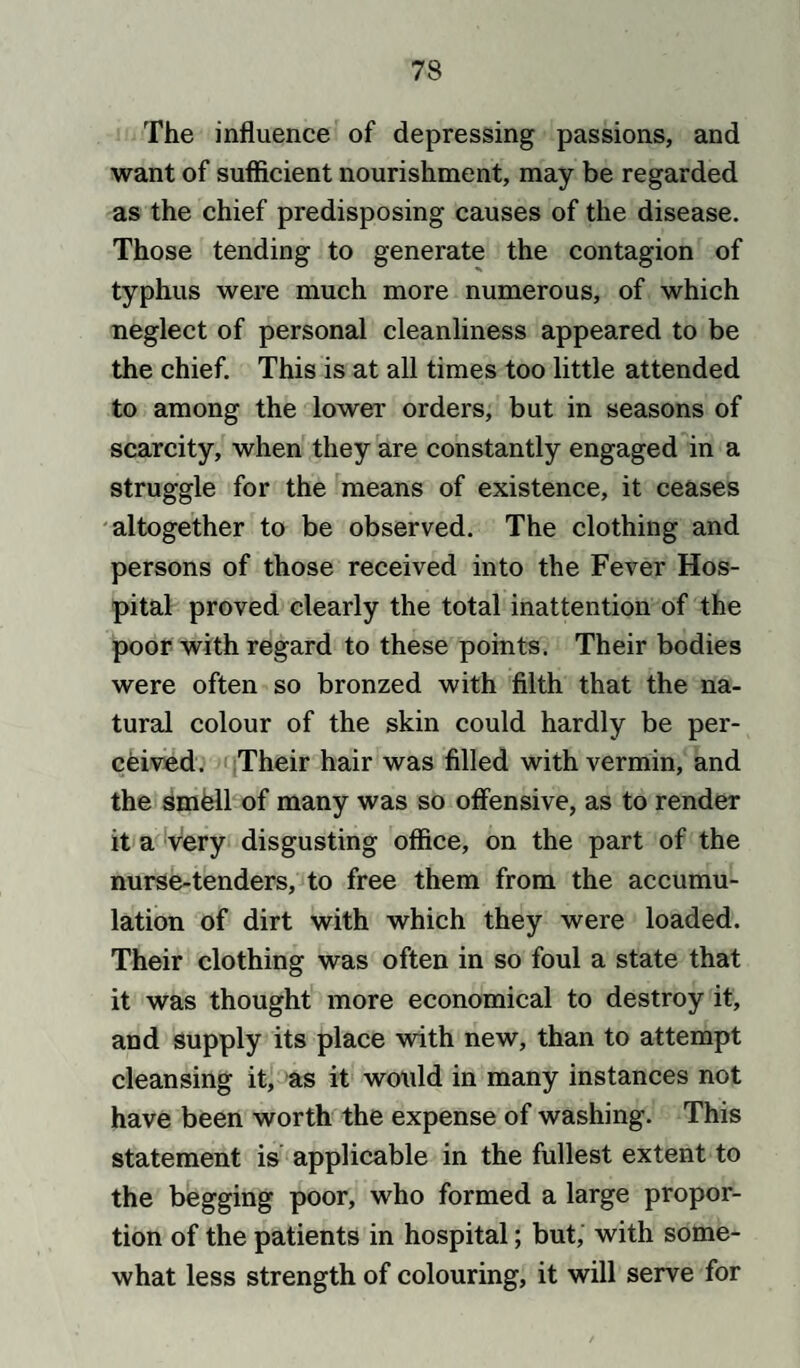 The influence of depressing passions, and want of sufficient nourishment, may be regarded as the chief predisposing causes of the disease. Those tending to generate the contagion of typhus were much more numerous, of which neglect of personal cleanliness appeared to be the chief. This is at all times too little attended to among the lower orders, but in seasons of scarcity, when they are constantly engaged in a struggle for the means of existence, it ceases altogether to be observed. The clothing and persons of those received into the Fever Hos¬ pital proved clearly the total inattention of the poor with regard to these points. Their bodies were often so bronzed with filth that the na¬ tural colour of the skin could hardly be per¬ ceived. Their hair was filled with vermin, and the smfell of many was so offensive, as to render it a very disgusting office, on the part of the nurse-tenders, to free them from the accumu¬ lation of dirt with which they were loaded. Their clothing was often in so foul a state that it was thought more economical to destroy it, and supply its place with new, than to attempt cleansing it, as it would in many instances not have been worth the expense of washing. This statement is applicable in the fullest extent to the begging poor, who formed a large propor¬ tion of the patients in hospital; but, with some¬ what less strength of colouring, it will serve for