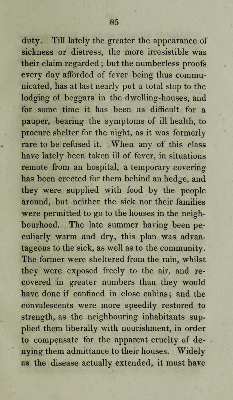 duty. Till lately the greater the appearance of sickness or distress, the more irresistible was their claim regarded; but the numberless proofs every day afforded of fever being thus commu¬ nicated, has at last nearly put a total stop to the lodging of beggars in the dwelling-houses, and for some time it has been as difficult for a pauper, bearing the symptoms of ill health, to procure shelter for the night, as it was formerly rare to be refused it. When any of this class have lately been taken ill of fever, in situations remote from an hospital, a temporary covering has been erected for them behind an hedge, and they were supplied with food by the people around, but neither the sick nor their families were permitted to go to the houses in the neigh¬ bourhood. The late summer having been pe¬ culiarly warm and dry, this plan was advan¬ tageous to the sick, as well as to the community. The former were sheltered from the rain, whilst they were exposed freely to the air, and re¬ covered in greater numbers than they would have done if confined in close cabins; and the convalescents were more speedily restored to strength, as the neighbouring inhabitants sup¬ plied them liberally with nourishment, in order to compensate for the apparent cruelty of de¬ nying them admittance to their houses. Widely as the disease actually extended, it must have