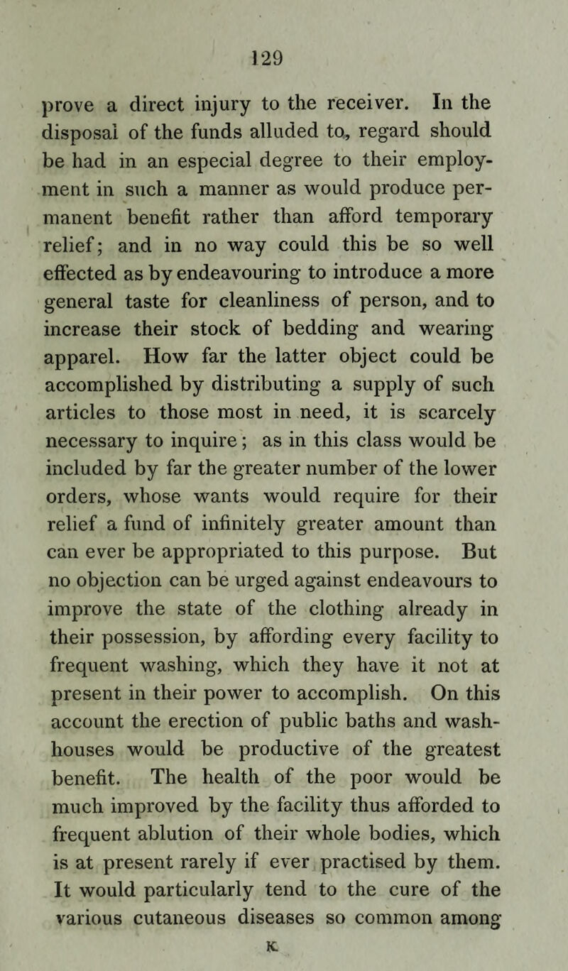 prove a direct injury to the receiver. In the disposal of the funds alluded to, regard should be had in an especial degree to their employ¬ ment in such a manner as would produce per¬ manent benefit rather than afford temporary relief; and in no way could this be so well effected as by endeavouring to introduce a more general taste for cleanliness of person, and to increase their stock of bedding and wearing apparel. How far the latter object could be accomplished by distributing a supply of such articles to those most in need, it is scarcely necessary to inquire; as in this class would be included by far the greater number of the lower orders, whose wants would require for their relief a fund of infinitely greater amount than can ever be appropriated to this purpose. But no objection can be urged against endeavours to improve the state of the clothing already in their possession, by affording every facility to frequent washing, which they have it not at present in their power to accomplish. On this account the erection of public baths and wash¬ houses would be productive of the greatest benefit. The health of the poor would be much improved by the facility thus afforded to frequent ablution of their whole bodies, which is at present rarely if ever practised by them. It would particularly tend to the cure of the various cutaneous diseases so common among it