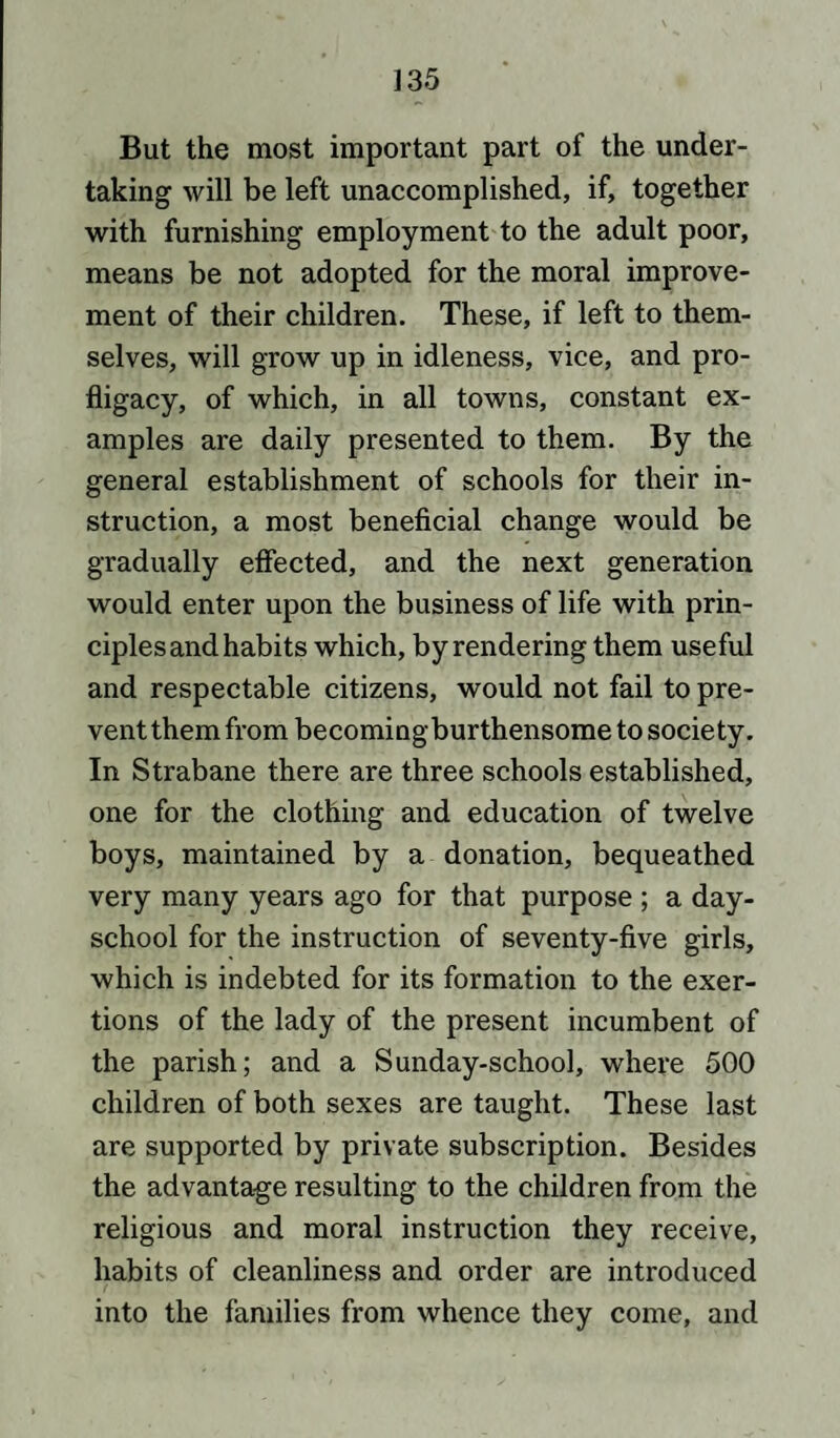 But the most important part of the under¬ taking will be left unaccomplished, if, together with furnishing employment to the adult poor, means be not adopted for the moral improve¬ ment of their children. These, if left to them¬ selves, will grow up in idleness, vice, and pro¬ fligacy, of which, in all towns, constant ex¬ amples are daily presented to them. By the general establishment of schools for their in¬ struction, a most beneficial change would be gradually effected, and the next generation would enter upon the business of life with prin¬ ciples and habits which, by rendering them useful and respectable citizens, would not fail to pre¬ vent them from becomingburthensome to society. In Strabane there are three schools established, one for the clothing and education of twelve boys, maintained by a donation, bequeathed very many years ago for that purpose ; a day- school for the instruction of seventy-five girls, which is indebted for its formation to the exer¬ tions of the lady of the present incumbent of the parish; and a Sunday-school, where 500 children of both sexes are taught. These last are supported by private subscription. Besides the advantage resulting to the children from the religious and moral instruction they receive, habits of cleanliness and order are introduced into the families from whence they come, and