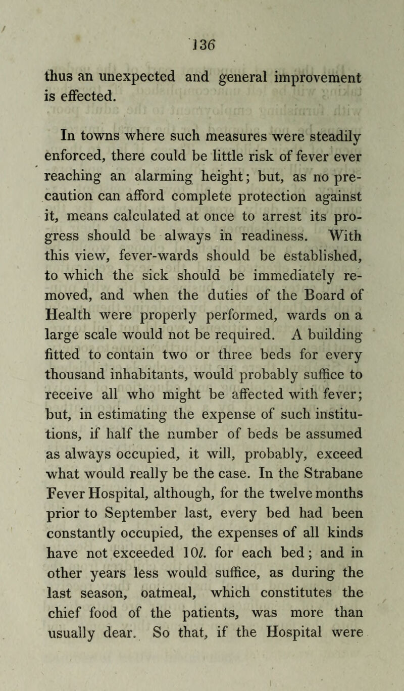 thus an unexpected and general improvement is effected. In towns where such measures were steadily enforced, there could be little risk of fever ever reaching an alarming height; but, as no pre¬ caution can afford complete protection against it, means calculated at once to arrest its pro¬ gress should be always in readiness. With this view, fever-wards should be established, to which the sick should be immediately re¬ moved, and when the duties of the Board of Health were properly performed, wards on a large scale would not be required. A building- fitted to contain two or three beds for every thousand inhabitants, would probably suffice to receive all who might be affected with fever; but, in estimating the expense of such institu¬ tions, if half the number of beds be assumed as always occupied, it will, probably, exceed what would really be the case. In the Strabane Fever Hospital, although, for the twelve months prior to September last, every bed had been constantly occupied, the expenses of all kinds have not exceeded 10/. for each bed; and in other years less would suffice, as during the last season, oatmeal, which constitutes the chief food of the patients, was more than usually dear. So that, if the Hospital were