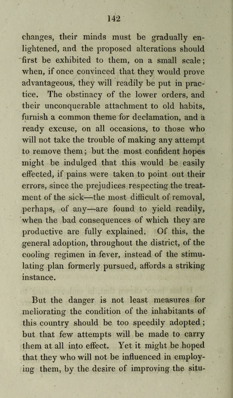 changes, their minds must be gradually en¬ lightened, and the proposed alterations should first be exhibited to them, on a small scale; when, if once convinced that they would prove advantageous, they will readily be put in prac¬ tice. The obstinacy of the lower orders, and their unconquerable attachment to old habits, furnish a common theme for declamation, and a ready excuse, on all occasions, to those who will not take the trouble of making any attempt to remove them; but the most confident hopes might be indulged that this would be easily effected, if pains were taken to point out their errors, since the prejudices respecting the treat¬ ment of the sick—the most difficult of removal, perhaps, of any—are found to yield readily, when the bad consequences of which they are productive are fully explained. Of this, the general adoption, throughout the district, of the cooling regimen in fever, instead of the stimu¬ lating plan formerly pursued, affords a striking- instance. But the danger is not least measures for meliorating the condition of the inhabitants of this country should be too speedily adopted; but that few attempts will be made to carry them at all into effect. Yet it might be hoped that they who will not be influenced in employ¬ ing them, by the desire of improving the situ-