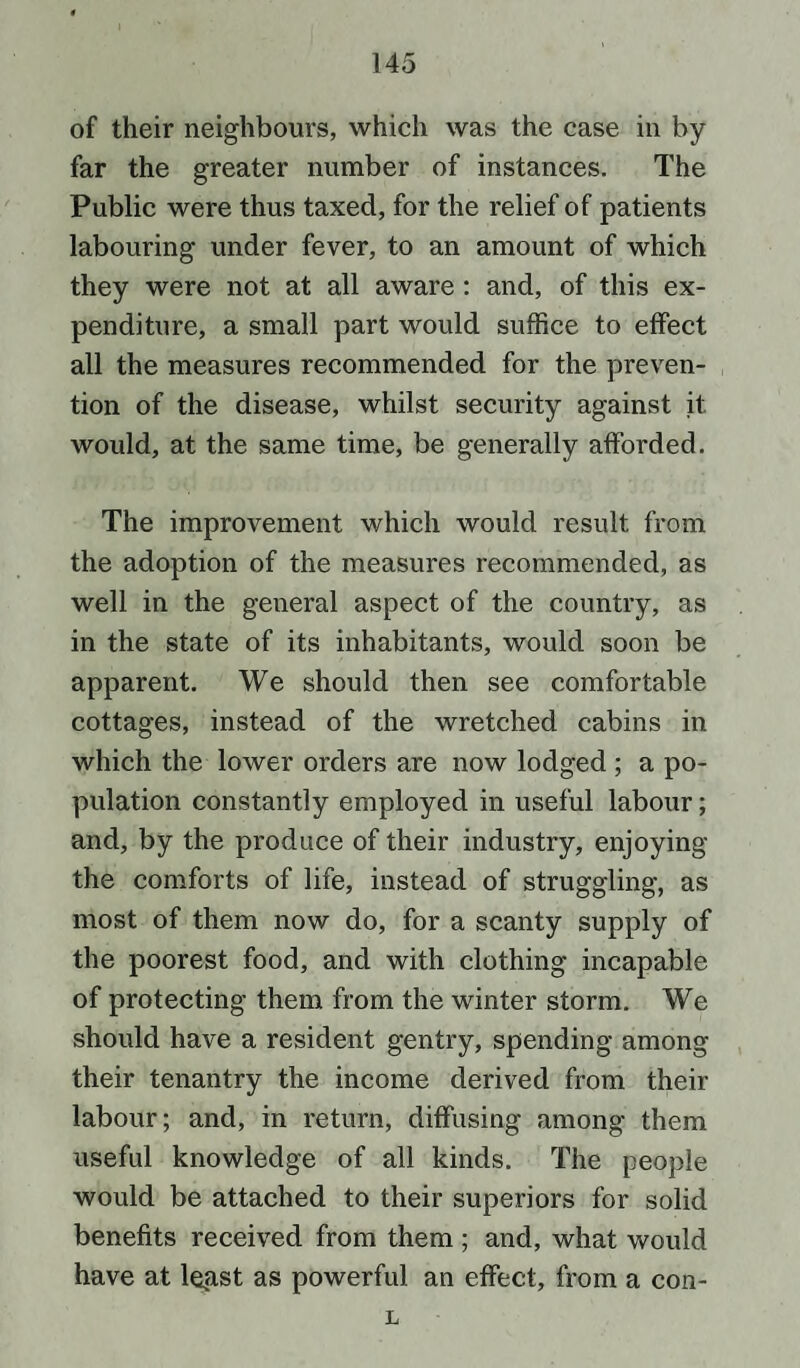 of their neighbours, which was the case in by far the greater number of instances. The Public were thus taxed, for the relief of patients labouring under fever, to an amount of which they were not at all aware : and, of this ex¬ penditure, a small part would suffice to effect all the measures recommended for the preven¬ tion of the disease, whilst security against it would, at the same time, be generally afforded. The improvement which would result from the adoption of the measures recommended, as well in the general aspect of the country, as in the state of its inhabitants, would soon be apparent. We should then see comfortable cottages, instead of the wretched cabins in which the lower orders are now lodged ; a po¬ pulation constantly employed in useful labour; and, by the produce of their industry, enjoying the comforts of life, instead of struggling, as most of them now do, for a scanty supply of the poorest food, and with clothing incapable of protecting them from the winter storm. We should have a resident gentry, spending among their tenantry the income derived from their labour; and, in return, diffusing among them useful knowledge of all kinds. The people would be attached to their superiors for solid benefits received from them ; and, what would have at legst as powerful an effect, from a con- L