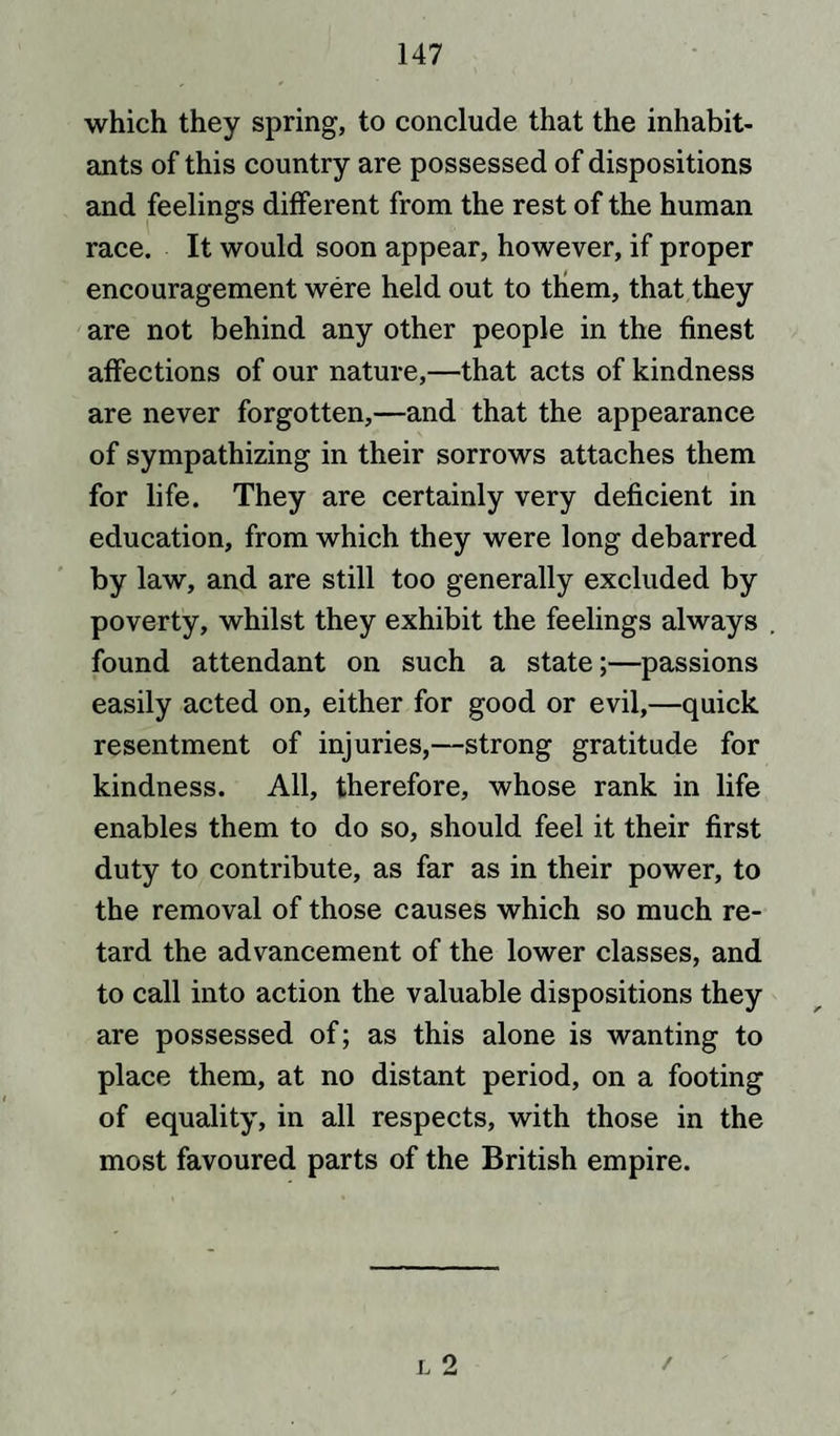 which they spring, to conclude that the inhabit¬ ants of this country are possessed of dispositions and feelings different from the rest of the human race. It would soon appear, however, if proper encouragement were held out to them, that they are not behind any other people in the finest affections of our nature,—that acts of kindness are never forgotten,—and that the appearance of sympathizing in their sorrows attaches them for life. They are certainly very deficient in education, from which they were long debarred by law, and are still too generally excluded by poverty, whilst they exhibit the feelings always found attendant on such a state;—passions easily acted on, either for good or evil,—quick resentment of injuries,—strong gratitude for kindness. All, therefore, whose rank in life enables them to do so, should feel it their first duty to contribute, as far as in their power, to the removal of those causes which so much re¬ tard the advancement of the lower classes, and to call into action the valuable dispositions they are possessed of; as this alone is wanting to place them, at no distant period, on a footing of equality, in all respects, with those in the most favoured parts of the British empire. /