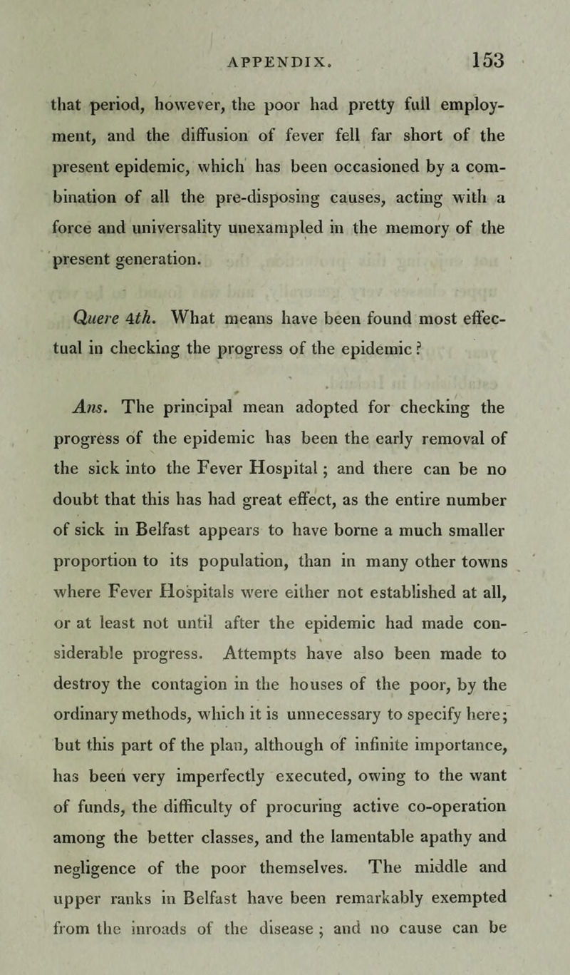 that period, however, the poor had pretty full employ¬ ment, and the diffusion of fever fell far short of the present epidemic, which has been occasioned by a com¬ bination of all the pre-disposing causes, acting with a force and universality unexampled in the memory of the present generation. Quere 4th. What means have been found most effec¬ tual in checking the progress of the epidemic ? Ans. The principal mean adopted for checking the progress of the epidemic has been the early removal of the sick into the Fever Hospital; and there can be no doubt that this has had great effect, as the entire number of sick in Belfast appears to have borne a much smaller proportion to its population, than in many other towns where Fever Hospitals were either not established at all, or at least not until after the epidemic had made con¬ siderable progress. Attempts have also been made to destroy the contagion in the houses of the poor, by the ordinary methods, which it is unnecessary to specify here; but this part of the plan, although of infinite importance, has been very imperfectly executed, owing to the want of funds, the difficulty of procuring active co-operation among the better classes, and the lamentable apathy and negligence of the poor themselves. The middle and upper ranks in Belfast have been remarkably exempted from the inroads of the disease ; and no cause can be