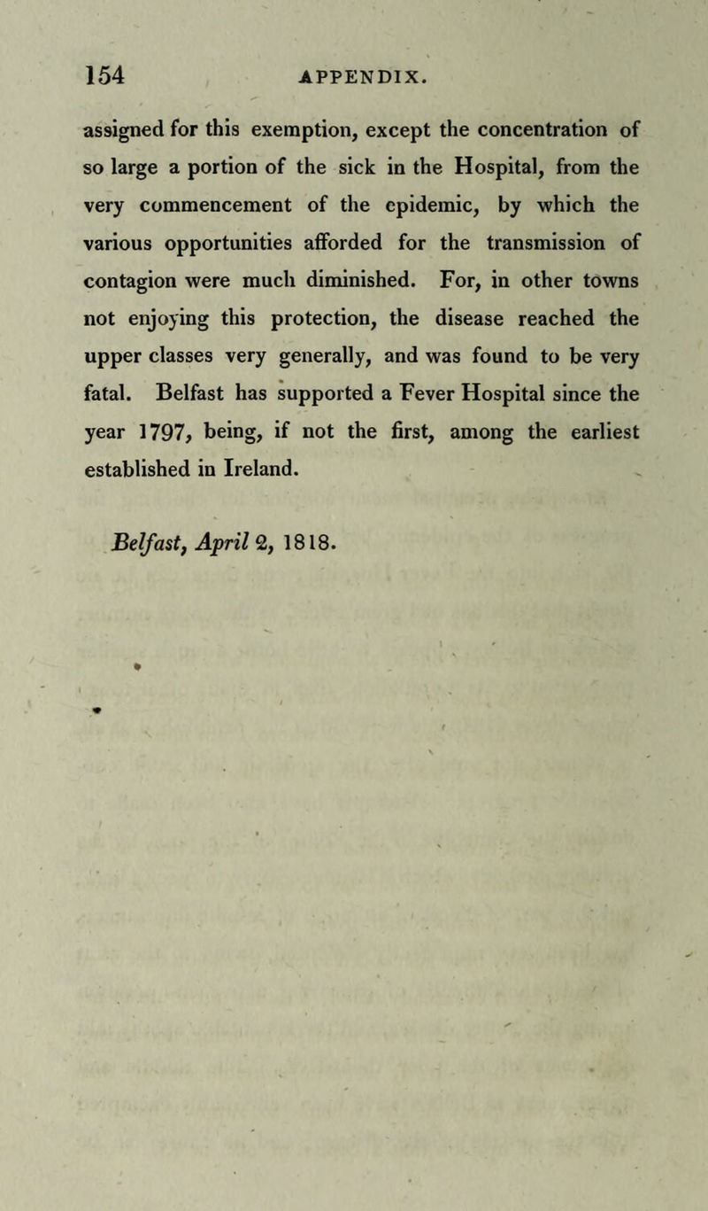 assigned for this exemption, except the concentration of so large a portion of the sick in the Hospital, from the very commencement of the epidemic, by which the various opportunities afforded for the transmission of contagion were much diminished. For, in other towns not enjoying this protection, the disease reached the upper classes very generally, and was found to be very fatal. Belfast has supported a Fever Hospital since the year 1797, being, if not the first, among the earliest established in Ireland. Belfast, April 2, 1818.