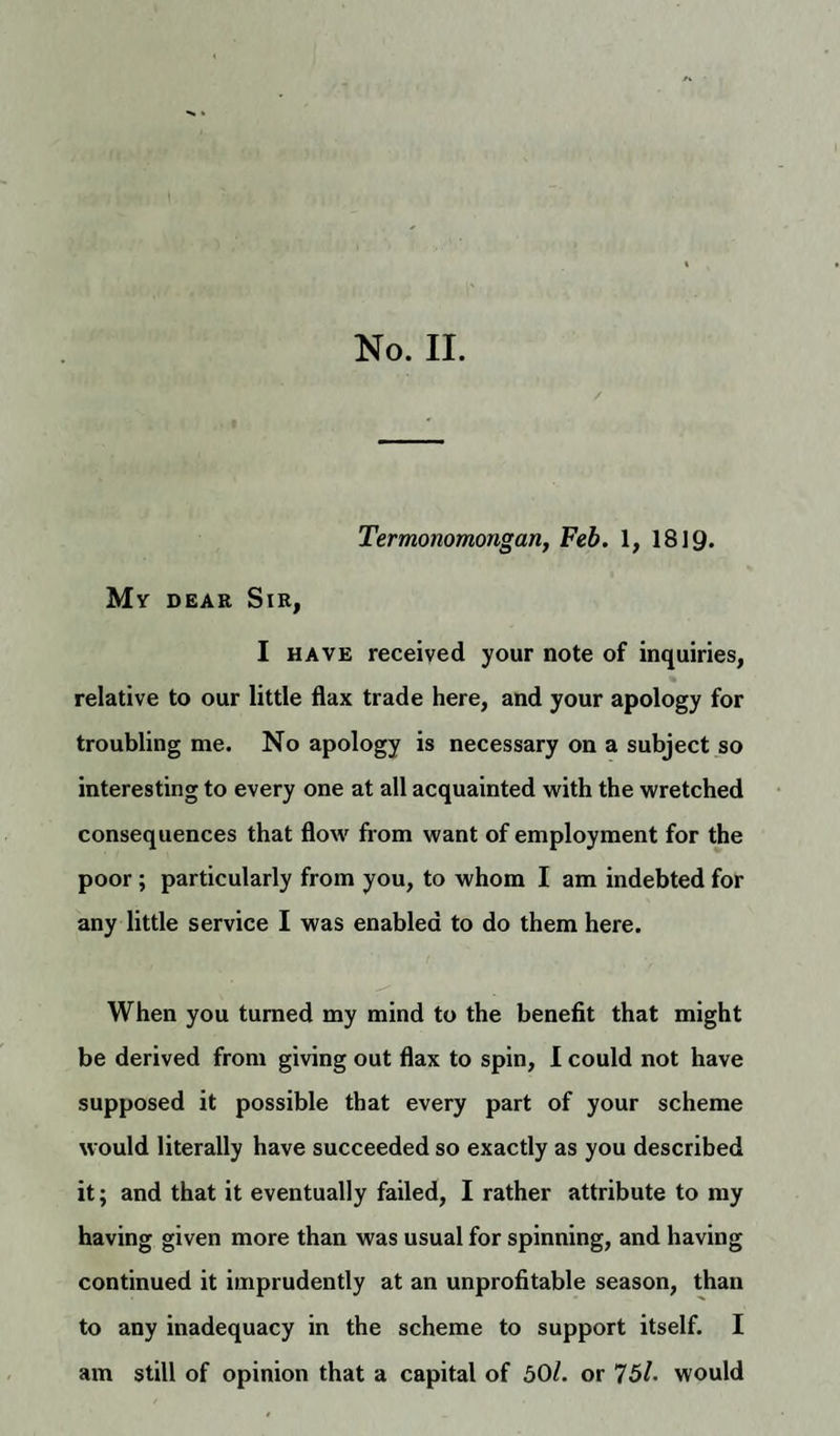 No. II. Termonomongan, Feb. 1, 1819. My dear Sir, I have received your note of inquiries, relative to our little flax trade here, and your apology for troubling me. No apology is necessary on a subject so interesting to every one at all acquainted with the wretched consequences that flow from want of employment for the poor; particularly from you, to whom I am indebted for any little service I was enabled to do them here. When you turned my mind to the benefit that might be derived from giving out flax to spin, I could not have supposed it possible that every part of your scheme would literally have succeeded so exactly as you described it; and that it eventually failed, I rather attribute to my having given more than was usual for spinning, and having continued it imprudently at an unprofitable season, than to any inadequacy in the scheme to support itself. I am still of opinion that a capital of 50/. or 75/. would