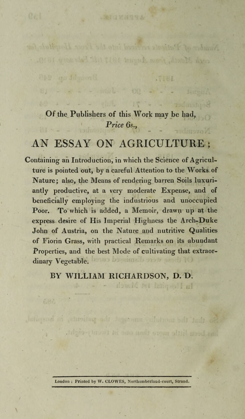 Of the Publishers of this Work may be had. Price 6s., AN ESSAY ON AGRICULTURE; Containing an Introduction, in which the Science of Agricul¬ ture is pointed out, by a careful Attention to the Works of Nature; also, the Means of rendering barren Soils luxuri¬ antly productive, at a very moderate Expense, and of beneficially employing the industrious and unoccupied Poor. To which is added, a Memoir, drawn up at the express desire of His Imperial Highness the Arch-Duke John of Austria, on the Nature and nutritive Qualities of Fiorin Grass, with practical Remarks on its abundant Properties, and the best Mode of cultivating that extraor¬ dinary Vegetable. BY WILLIAM RICHARDSON, D. D. London ; Printed by W. CLOWES, Northumberland-court, Strand.