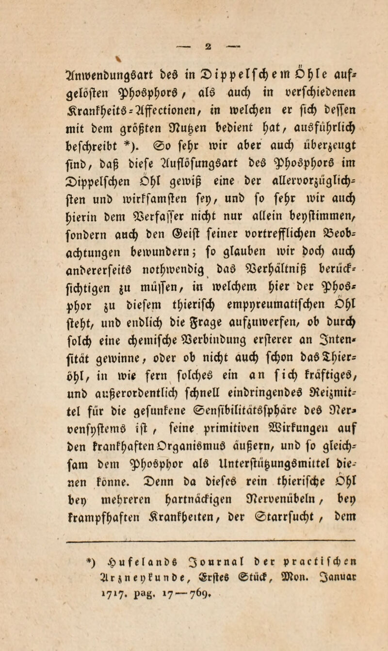 gelöjlen ^^oap^oca / aia and) in »erfc^iiebenen Äranfl^eita-^Iffectionen/ in «»eichen er fid) beffen mit bem größten 97u^en bebient ^at, auafii^rli^ befc^retbt *). 0o fe^r mir aber aud^ überieitgt ftnb, ba^ biefe ^luflofungaart bca ^|)oap^ota im 2)ippelfc^en d^I gemi0 eine ber aUerrorjiiglic^- flen unb mirffamflen fep, unb fo fe^r mir auc^ l^ierin bem ^TsetfaiJer ni(^t nur allein bepfiimmen, fonbern au^ ben ®ei|l feiner vortrefflichen 23eob= achtungen bemunbern; fo glauben mir bod) auch anbererfeita nothmenbig baa 53erhdltni^ beriicf^ fichtigen gu müifen, in melchem h«ef ber ^hor ju biefem thierifch emppreumatifchen 0^1 fleht/ unb enblich bie grage aufgumerfen/ ob burch folch eine chemifdhe 55erbinbung erflerer an Snten« ftät geminnc, ober ob nicht auch f^on baa2:hier= bhl/ i» wie fern folchea ein an fi^ frdftigea, unb au^erorbentlich f^nell einbringenbea 9?eigmit= tel für bie gefunfene 0enftbiIitdtafphüre bea 9ler- oenfpflema ijl / feine primitiven Sßirfungeu auf ben franfhaftenOrganiamua du^ern/ unb fo gleich- fam bem ^h°®Phor aia Unterjlü^ungamittel bie¬ nen fönne. Senn bo biefca rein thierifche Dhl bep mehreren hottndcfigen Slervenübeln, bep frampfhaften Äranfheiten, ber 0tarrfucht , bem *) ^ufelonbß 3oBtnaI bec pracfifcpen 2lrjnei;Eunt)e, ®rfle0 @fücf, SKon. Januar 1717. pag. i7-~769,