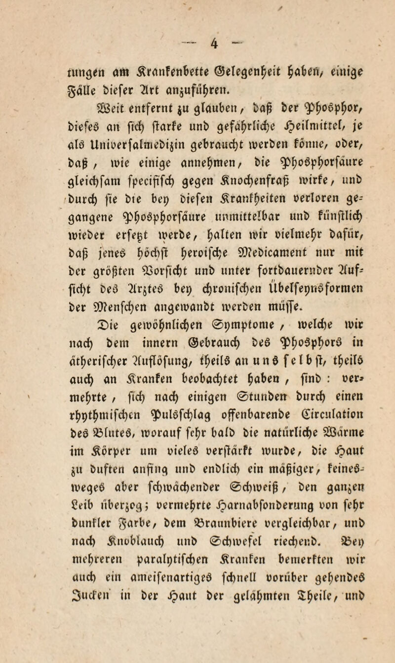 / --- 4 - ntngen am ÄranfenBctte ©elegen^cit eiutge 5alle biefcr 2ltt anjufit^jreii. Seit entfernt ju glauben, baf ber ^^oSp^or, biefeS an ftc^ flarfc unb gefa^rliclje ipeilniittel, je alö Uniüerfalmebijin gebraudjt werben fönne, ober, ba^ , wie einige anne^men, bie ^^o6p^orfdiire gleicljfam fpecifi'fc^ gegen Knochenfraß a>irfe, unb bureß fie bte bep Diefen Kranlßeiten oerloren ge¬ gangene g5hoäph'^rfdure unmittelbar unb fiinjlli(^ wiebet erfegt werbe, halten wir oielniehr bafür, baß feneö ßöcliß ßeroifeße SOJebicament nur mit ber größten 53orficht unb unter fortbauernber '2lufi fießt beö 2trjte6 bep eßronifeßen Übelfepnöfornien bet 9}?enfcßen angewanbt werben muffe. £)ie gewößnlicßen 0praptome , welche wir nach bem innern ©ebraueß be6 '5^ßo5pßorö in dtßerifcßer 'Jfupfung, tßeitS an unö felbfl, tßeilö aueß an Kranfen beobaeßtet ßaben , ßnb : oer» raeßrte , fieß nadj einigen 0tunben bureß einen rßptßmifcßcn ^ulöfcßlag offenbarenbe Sirculation be6 33tute6, worauf feßr halb bie natürliche Sdrmc im Körper um oiefeS oerßdrft würbe, bie .^aut ju biiften anßng nnb enblid) ein mäßiger, feineö- wegeö aber feßwdehenber 0chweiß, ben ganjen 2eib nberjeg; oermeßrte iparnabfonberung von feßr bunfler Sörannbiere vergleichbar, unb nach Knoblauch unb 0chwefet rieeßenb. 5Bep mehreren paralptifchen Kranfen bemerften wir auch ein ameifenartigeö fchnell vorüber geßenbeö Süden in ber .^aut ber geldßmten Sßeilc, unb