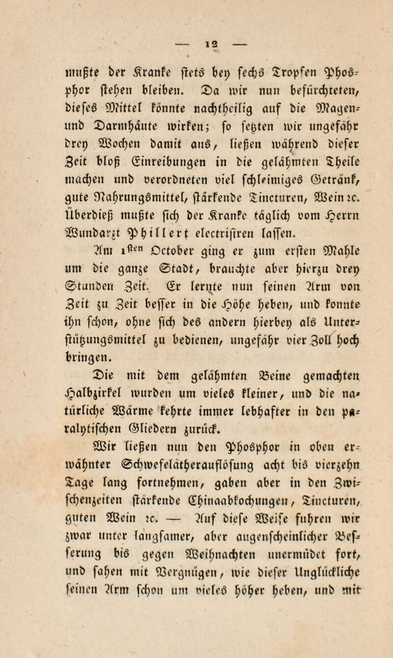 iimpte ber Äranfe fletö btt) fccbö tropfen pbof (leiden bletbtn. Sa un'r nun btfiivcbtefen, bicfe6 SDiittel fönnfe nad)tl^cin9 auf bie ?0?a4jen- unb Sarmbaute tntrfen; fo festen nur ungcfäbc brep Soeben baniit au§/ liefen tudbrenb biefer Seit blof (Einreibungen in bie gerdbnifen Sbeife ntacbeu unb oerorbneten uiel fd)Ieiniigeg ©etrdnf, gute ÜTabrungömittel/ jldrfenbe S:incturen, Sein :c. Überbief mufte ficb ber ÄranPc tdglid) oom ^errn Sunbarit g>biller^ elcctrijlren laffen. ■^Ini !(**' Detober ging er jum er)len 9)table um bie ganje 0tabt, brauchte aber fierju brep @tunbcn Seit. (Er lernte nun feinen 2trin non Seit ju Seit beffer in bie f;>bi)e bebett/ unb fonntc ibn frf)on, ohne ftef) be§ anbern bierbep al6 Unter- ftiif ungßmittel ju bebieneu/ ungcfdbr vier Seil b®tb bringen. Sie mit bem gcidbmten 58eine gemachten JpalbjirPel mürben um oieieö fleiner, unb bie na* turiidje Sdrme febrte immer lebhafter in ben p«* ralptifcben ©liebem juruef. Sir liefen nun ben ^b'^^P^^r in oben er* mdbnter @cbwefeldtberauflöfung acht bi3 nierjebn Sage lang fortnebmen, gaben aber in ben Swt-- febenjeiten fldrfenbe (Ebinaabfoebungen, Sincturen, guten Sein tc, — ?fuf biefe Seife fubren mir imar unter idngfamer, aber augenfcbeinricber a5ef* ferung biö gegen Seifnaebten unermübet fort, unb fafen mit ^Sergnugeu/ mie biefer Ungtucflidbe feinen ?(rm febon um nieleö b^b^*^