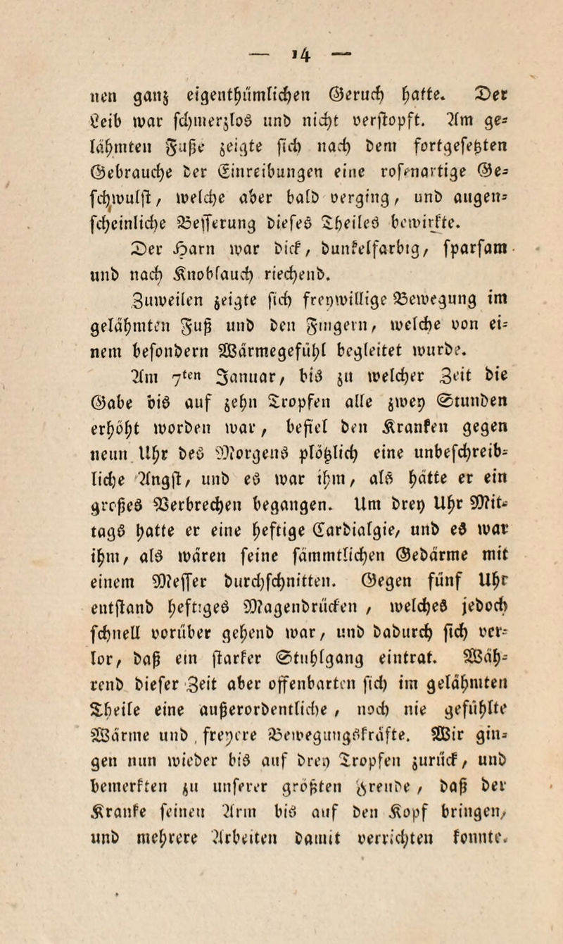 >4 iicn ganj eigent^ümlidjeii ®«ruc^ ^afte, 2)et ^cib war fd)nierj[o§ unb nid)t rerjltopft, ^fm lö^mtcu fortgefebt^n Öebrauc^e ber (Einreibungen eine roffnartige @e- fc^wnttlt/ we(d)c aber ba(Ö nerging, unb angen- fd)cinlid)e 25e|Terung biefeö Sbeileö bewir^fte. 2)er Äarn war bief, bunfelfarbig, fparfam unb nad) Änobfaud) riec^enb. Snweilen jeigte fid) freiwillige 33ewegnng tnt geldbniten 5^^ unb ben g'ugevn, welche iwn ei= nein befonbern SBärmegefübt begleitet würbe. ^in 7‘«n 3annar/ bi6 jn welcher 3eit bie (5)abe biö auf je^n tropfen alle jwep 0tunben erpö^t worben war, befiel ben Äranfen gegen neun ll^r beö ??iorgcnd pfb^lich eine unbefcl)reib= lidje ■^Ingl'lr unb cö war aB l^ätte er ein gref eö 53erbrechen begangen. Um brep U^r fl!)?it‘- tagö \)atu er eine l^eftige Sarbialgie/ unb ei war tfini/ aB waren feine fdmmtlict)en ©ebdrme mit einem ?0?effer burd;f(d)nitten. ©egen fünf U^r entjtanb l^eftigeö 9!}?agenbrncfen , welches jeboch fchnell oornber gehenb war, unb baburch ver¬ lor, ba^ ein flarfer 0tnf)fgang eintrat. SGBdf)- renb biefer Seit aber offenbarten fid) tm gelahmten Xbeile eine au^erorbentlidie , nod) nie gefüllte ^ßdrme unb , freiere a^ewegiingeifrdfte. SGBir gin* gen nun wieber bis auf bret) tropfen juriief, unb bemerften i;n nuferer grbften (^ren^e , ba^ ber Äranfe feinen ^Irin biö auf ben Äopf bringen, unb mehrere .^Irbeiten bamit oerrid;ten fonntc*