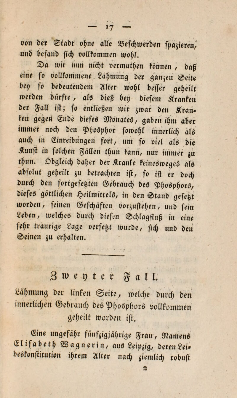 *7 oon Ut (Stabt o^nc alle 5öef(^werben fpajtercn, unb befanb ftd^ ooHfommen wo^r. Sa lütr nun nicfjt nermut^en fonnen , ba0 eine fo »oUfommene. Cdl^nmng ber ganzen Seite bep fo bebeutenbem 3tlter wobl beffer gebettt werben biirfte, aB bieg bep biefem Äranfen ber 5aa ijl; fo entließen wir jwar ben Äran» fen gegen ®nbe biefeS 9!)?ottatea, gaben ibm aber immer nod) ben ^^oSp^or fowof>f innertic^ ät$ and) in Einreibungen fort, um fo oiet aB bie Äunft in foicben Fanri, nur immer ju t^un. Obgleich ba^er ber Äranfe feineawegea aB abfolut gebeiFt ju betrachten ifl, fo ifl er bodb burcb ben fortgefe^ten ©ebrauch bea g>boaphDra, biefea göttlichen ^eilmitteB, in ben Stanb gefegt worben, feinen @efct)dfteu oorjujleben, unb fein Ceben, weicbea bureb biefen Sebtagflug in eine febr traurige Oage perfekt würbe, ficb unb ben Seinen ju erhalten. 3 m e 1) t c r ^ a l L ^dbmung ber Finfen 0eite, welcbe burd; ben innerlid;en ©ebraud; bea poUFommen gebeilt Worben i|T, Eine ungefähr funfAigjdbrige 5rau, 9?amena Elifabetb SBagnerin, aua Ceipjig, bereu Cei- beafonflitution ihrem 2llter nach iiemlicb robuft