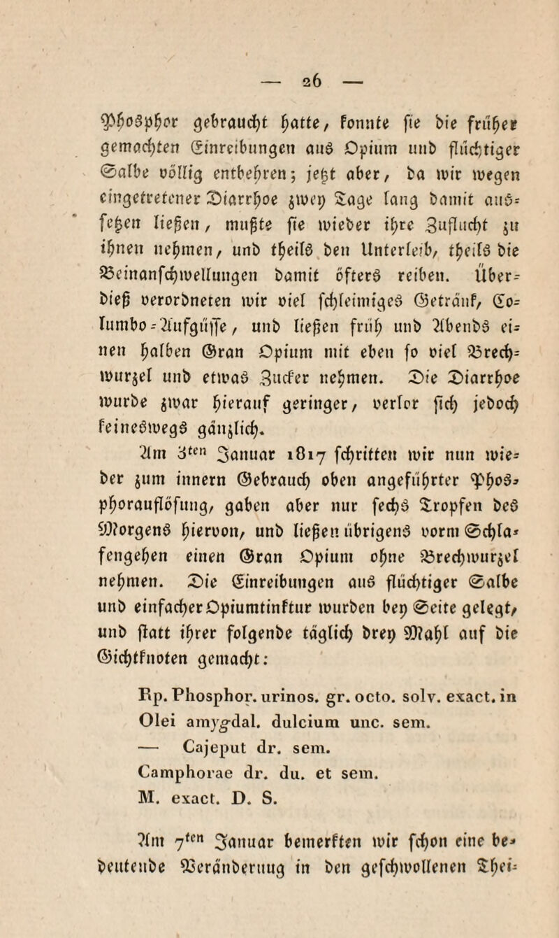 gebraudjt ^atte/ Fonnte fie bie früher gemachten Srnreibungen ciuS Dptiim unb fluchtiger 0albe völlig entbehren; je^t ober, ba ivir wegen cingetretener ^Diarrhöe jwep Sage fang baniit aiiö^ fe^eit liepen, miipte fte wieber t^re Suflnchi j» ihnen nehmen, unb theilö beu Unterfeib, theilS btc 23einanfchwellungen bamit öftere reiben. Über- bie^ nerorbneten wir nie! fchleimigeö ©etrdiif, (Io= Iumbo-2tufgiif[e, unb liefen früh ^ibeubS ei= neu h^ifben ®ran Opium mit eben fo »iel ^rech- wurjel unb etwaö 3acfer nehmen. X)ie X)icirt^ve würbe jamr hi^f<n'f geringer, nerlcr ficf) jeboci) feineöwega gdujiich. 2tm 3“^« 3önuar 1O17 fchritten wir nun wie= ber jum inncrn ©ebrauci) oben angeführter phoraufibfung, gaben aber nur fecha Sropfen bea 9!)?orgena hi«roon, unb liefen iibrigena norm ©chfa* fengehen einen ©ran Opium ohne 5Örechwurjet nehmen. 25ie Einreibungen aua flüchtiger 0albc unb einfacher Opiumtinftur würben bep 0eite gelegt/ unb jlatt ihrer folgenbe täglich brep 9[l?ahl auf bie ©ichtfnoten gemacht: Rp. Phosphor, urinos. gr. octo, solv. exact.in Olei amy^dal. dulcium unc. sem. — Cajeput dr. sem. Camphorae dr. du, et sem. M, exact. D. S. ?lm 7*«” bemcrften wir fchon eine be» beutenbc 53erdnberuug in ben gefchivollenen Sh*’*-