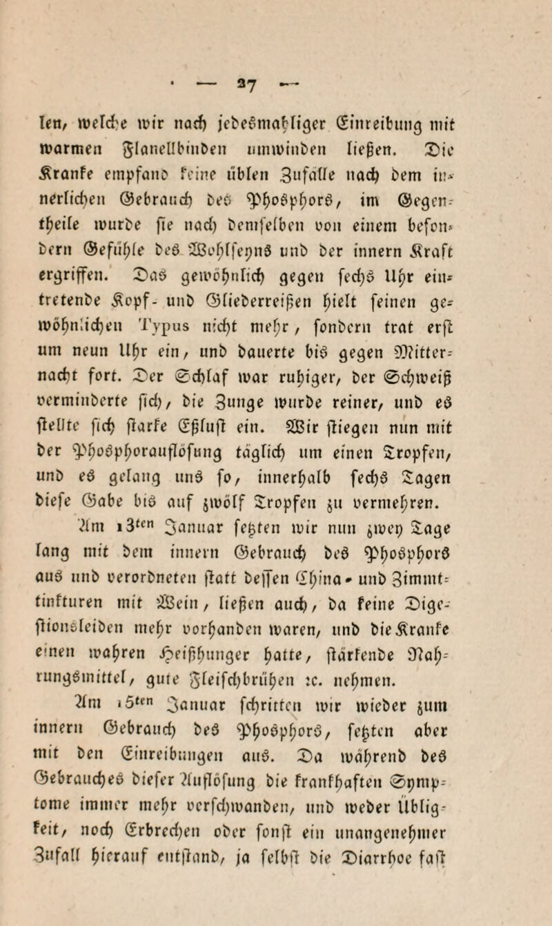 I«n, melc{?e \üir natf) jcbef'maHtger (Einreibung mit marmen mnminben liegen, 2)ic Äranfe einpfanc feine üblen in* nerlicben ©ebraurf) beö im ©egen-- t^eile mürbe fie narf) bemfeiben oon einem bcfon» bern ©efü^fe beö 2ßo^[fepnS unb ber innern Äraft ergriffen, ii^aö gemöfjnlicf) gegen fecl)^ U^r ein* tretenbe .Sopf- unb ©fieberreigen gielt feinen ge* mö^nlidjen Typus nic^t megr, fonbcrn trat erft um neun Ugr ein/ unb bauerte biö gegen 5]?itter-- nad}t fort. 3^er @d)Iaf mar rut)tger, ber 0d)meig oerminberte gdj/ bie 3«nge mürbe reiner/ unb eö flellte ftc^ flarfe Sgfufl ein. 2Bir fliegen niin mit ber ^''goöpf)oraufIöfung taglicf) um einen tropfen/ unb eö gelang un6 fo/ innergaib fect)6 Sagen biefe ©abe biö auf jmöff Stopfen ju oermegren. ■^Im i3‘« 3anuar fegten mir nun jmep Sage lang mit bein innern ©ebraiidj beö ^goöpgord auö unb oerorbneten flott beffen <X^ina» unb Bimmt* tinfturen mit üBein / liegen and), ba feine S)ige- flionsleiben megr oorganben mareu/ unb bie Traufe einen jva^ren .^eiggunger gatte, flärfenbe 37og-- rung^mittcl, gute Sreifctjbrügen :c. negmen. 2Ini 3flnuar fcgrittcn mir micber juni innern ©ebraucg beS ^goöpgorö, fegten ober mit ben (Einreibungen ouö. S)a magrenb beö ©ebraucgeö biefer ?(ufI6fung bie franfgaften ©pmp* tome immer megr oerfd^manben, nnb meber Üblig- Feit, nod) (Erbred)en ober fonfl ein unangenegmer 3ufa(( gierauf enttlanb, ja felbfl bie Diarrgoe faft